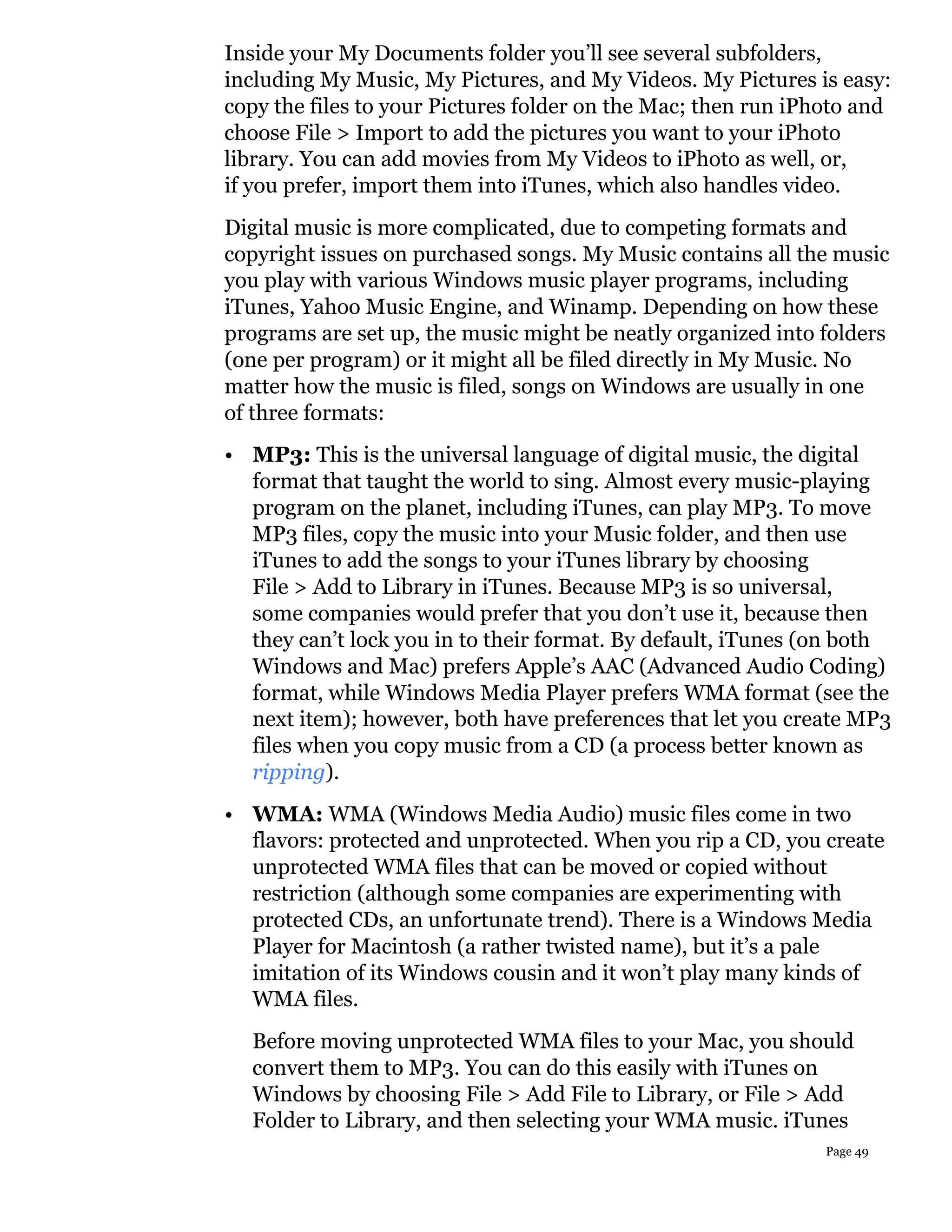 Inside your My Documents folder you’ll see several subfolders,
including My Music, My Pictures, and My Videos. My Pictures is easy:
copy the files to your Pictures folder on the Mac; then run iPhoto and
choose File > Import to add the pictures you want to your iPhoto
library. You can add movies from My Videos to iPhoto as well, or,
if you prefer, import them into iTunes, which also handles video.
Digital music is more complicated, due to competing formats and
copyright issues on purchased songs. My Music contains all the music
you play with various Windows music player programs, including
iTunes, Yahoo Music Engine, and Winamp. Depending on how these
programs are set up, the music might be neatly organized into folders
(one per program) or it might all be filed directly in My Music. No
matter how the music is filed, songs on Windows are usually in one
of three formats:
• MP3: This is the universal language of digital music, the digital
  format that taught the world to sing. Almost every music-playing
  program on the planet, including iTunes, can play MP3. To move
  MP3 files, copy the music into your Music folder, and then use
  iTunes to add the songs to your iTunes library by choosing
  File > Add to Library in iTunes. Because MP3 is so universal,
  some companies would prefer that you don’t use it, because then
  they can’t lock you in to their format. By default, iTunes (on both
  Windows and Mac) prefers Apple’s AAC (Advanced Audio Coding)
  format, while Windows Media Player prefers WMA format (see the
  next item); however, both have preferences that let you create MP3
  files when you copy music from a CD (a process better known as
  ripping).
• WMA: WMA (Windows Media Audio) music files come in two
  flavors: protected and unprotected. When you rip a CD, you create
  unprotected WMA files that can be moved or copied without
  restriction (although some companies are experimenting with
  protected CDs, an unfortunate trend). There is a Windows Media
  Player for Macintosh (a rather twisted name), but it’s a pale
  imitation of its Windows cousin and it won’t play many kinds of
  WMA files.
  Before moving unprotected WMA files to your Mac, you should
  convert them to MP3. You can do this easily with iTunes on
  Windows by choosing File > Add File to Library, or File > Add
  Folder to Library, and then selecting your WMA music. iTunes
                                                               Page 49
 