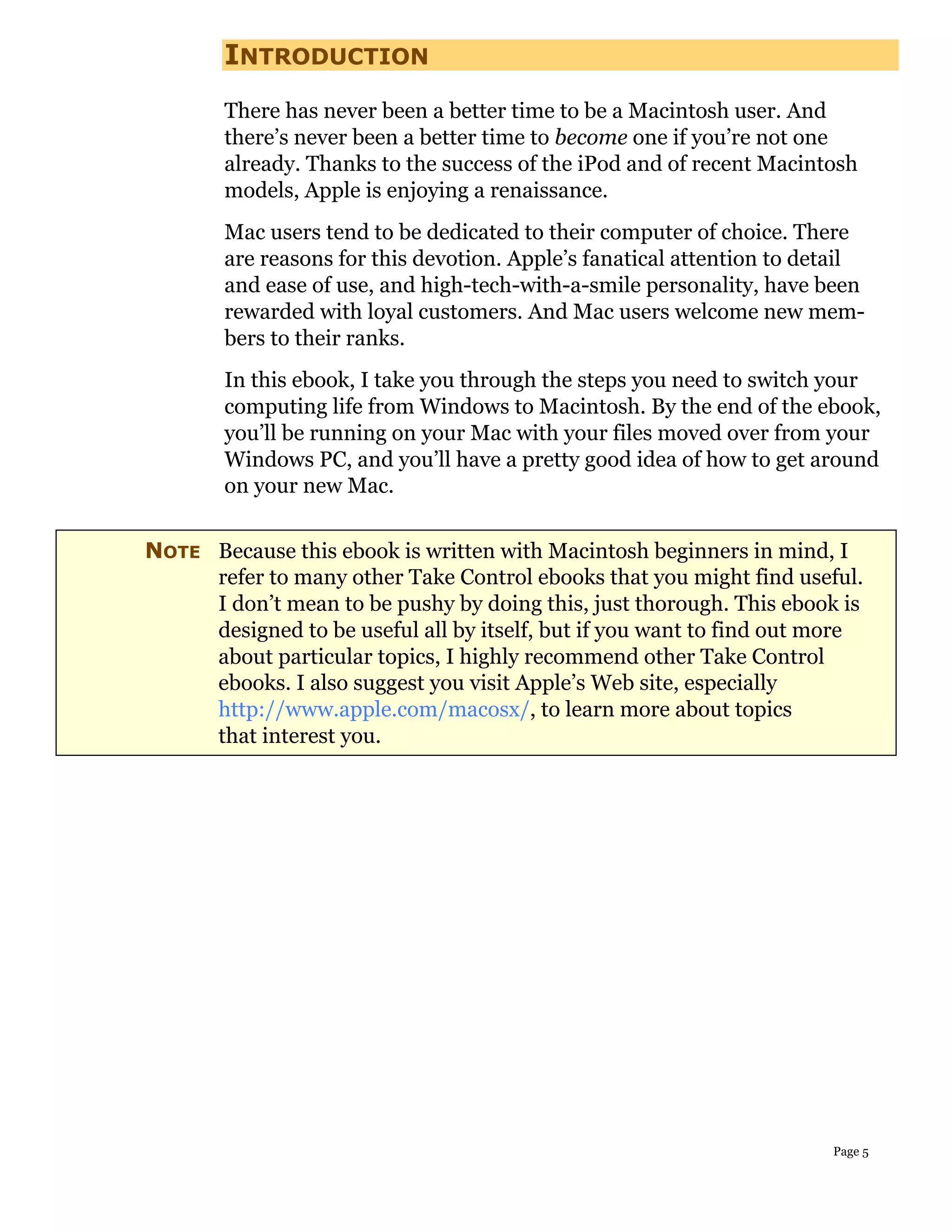 INTRODUCTION
        There has never been a better time to be a Macintosh user. And
        there’s never been a better time to become one if you’re not one
        already. Thanks to the success of the iPod and of recent Macintosh
        models, Apple is enjoying a renaissance.
        Mac users tend to be dedicated to their computer of choice. There
        are reasons for this devotion. Apple’s fanatical attention to detail
        and ease of use, and high-tech-with-a-smile personality, have been
        rewarded with loyal customers. And Mac users welcome new mem-
        bers to their ranks.
        In this ebook, I take you through the steps you need to switch your
        computing life from Windows to Macintosh. By the end of the ebook,
        you’ll be running on your Mac with your files moved over from your
        Windows PC, and you’ll have a pretty good idea of how to get around
        on your new Mac.


NOTE Because this ebook is written with Macintosh beginners in mind, I
     refer to many other Take Control ebooks that you might find useful.
     I don’t mean to be pushy by doing this, just thorough. This ebook is
     designed to be useful all by itself, but if you want to find out more
     about particular topics, I highly recommend other Take Control
     ebooks. I also suggest you visit Apple’s Web site, especially
     http://www.apple.com/macosx/, to learn more about topics
     that interest you.




                                                                        Page 5
 