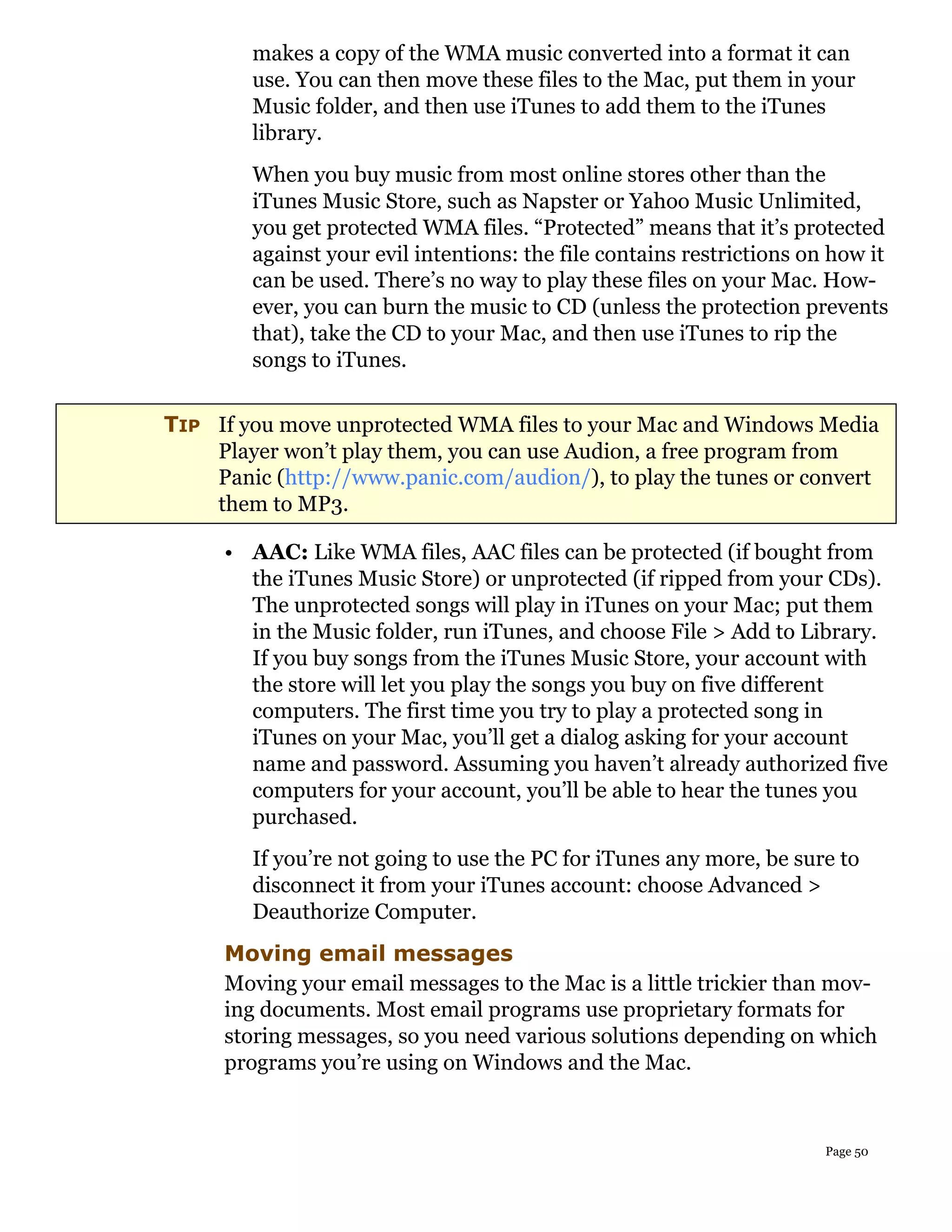 makes a copy of the WMA music converted into a format it can
        use. You can then move these files to the Mac, put them in your
        Music folder, and then use iTunes to add them to the iTunes
        library.
        When you buy music from most online stores other than the
        iTunes Music Store, such as Napster or Yahoo Music Unlimited,
        you get protected WMA files. “Protected” means that it’s protected
        against your evil intentions: the file contains restrictions on how it
        can be used. There’s no way to play these files on your Mac. How-
        ever, you can burn the music to CD (unless the protection prevents
        that), take the CD to your Mac, and then use iTunes to rip the
        songs to iTunes.

TIP If you move unprotected WMA files to your Mac and Windows Media
    Player won’t play them, you can use Audion, a free program from
    Panic (http://www.panic.com/audion/), to play the tunes or convert
    them to MP3.

     • AAC: Like WMA files, AAC files can be protected (if bought from
       the iTunes Music Store) or unprotected (if ripped from your CDs).
       The unprotected songs will play in iTunes on your Mac; put them
       in the Music folder, run iTunes, and choose File > Add to Library.
       If you buy songs from the iTunes Music Store, your account with
       the store will let you play the songs you buy on five different
       computers. The first time you try to play a protected song in
       iTunes on your Mac, you’ll get a dialog asking for your account
       name and password. Assuming you haven’t already authorized five
       computers for your account, you’ll be able to hear the tunes you
       purchased.
        If you’re not going to use the PC for iTunes any more, be sure to
        disconnect it from your iTunes account: choose Advanced >
        Deauthorize Computer.
     Moving email messages
     Moving your email messages to the Mac is a little trickier than mov-
     ing documents. Most email programs use proprietary formats for
     storing messages, so you need various solutions depending on which
     programs you’re using on Windows and the Mac.


                                                                       Page 50
 