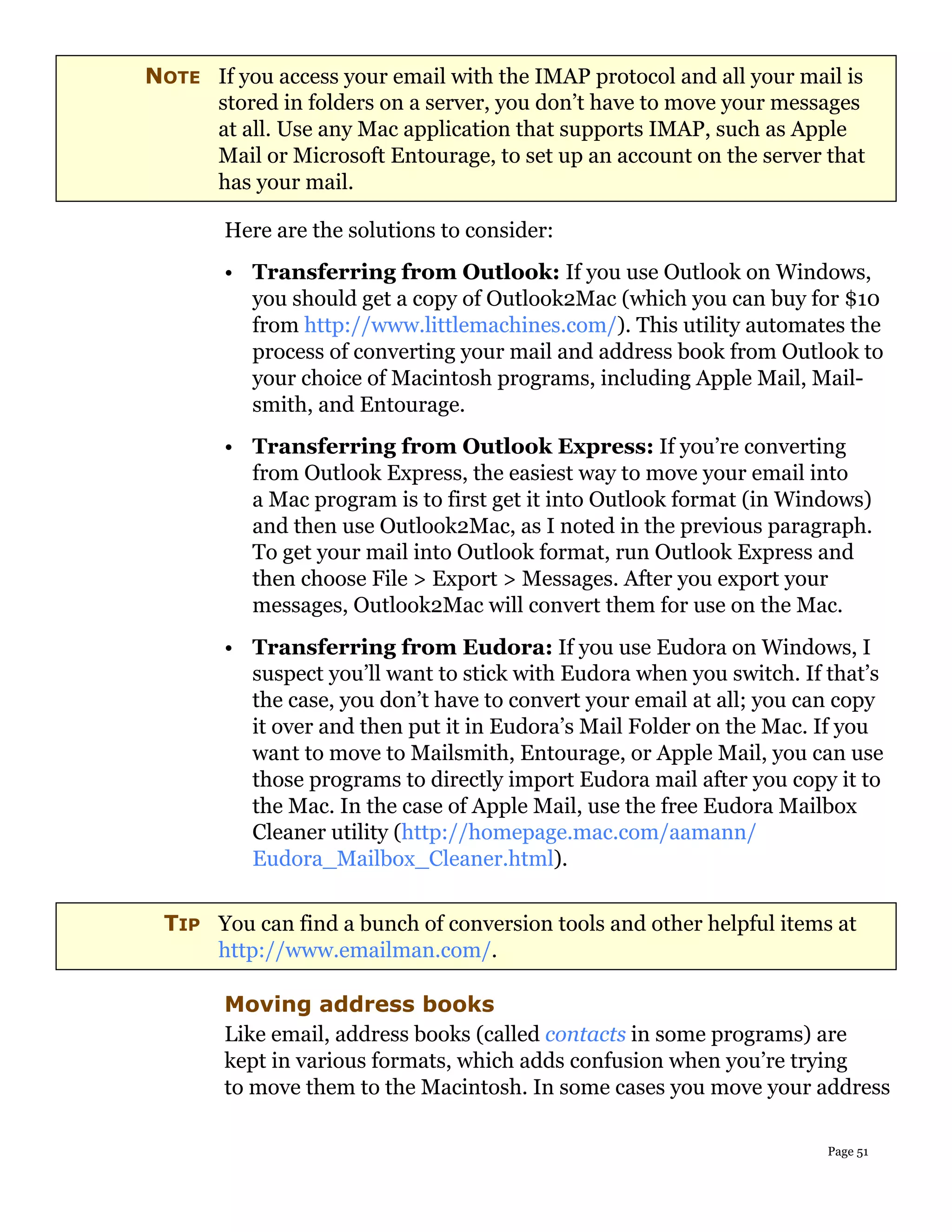 NOTE If you access your email with the IMAP protocol and all your mail is
     stored in folders on a server, you don’t have to move your messages
     at all. Use any Mac application that supports IMAP, such as Apple
     Mail or Microsoft Entourage, to set up an account on the server that
     has your mail.

        Here are the solutions to consider:
        • Transferring from Outlook: If you use Outlook on Windows,
          you should get a copy of Outlook2Mac (which you can buy for $10
          from http://www.littlemachines.com/). This utility automates the
          process of converting your mail and address book from Outlook to
          your choice of Macintosh programs, including Apple Mail, Mail-
          smith, and Entourage.
        • Transferring from Outlook Express: If you’re converting
          from Outlook Express, the easiest way to move your email into
          a Mac program is to first get it into Outlook format (in Windows)
          and then use Outlook2Mac, as I noted in the previous paragraph.
          To get your mail into Outlook format, run Outlook Express and
          then choose File > Export > Messages. After you export your
          messages, Outlook2Mac will convert them for use on the Mac.
        • Transferring from Eudora: If you use Eudora on Windows, I
          suspect you’ll want to stick with Eudora when you switch. If that’s
          the case, you don’t have to convert your email at all; you can copy
          it over and then put it in Eudora’s Mail Folder on the Mac. If you
          want to move to Mailsmith, Entourage, or Apple Mail, you can use
          those programs to directly import Eudora mail after you copy it to
          the Mac. In the case of Apple Mail, use the free Eudora Mailbox
          Cleaner utility (http://homepage.mac.com/aamann/
          Eudora_Mailbox_Cleaner.html).


 TIP You can find a bunch of conversion tools and other helpful items at
     http://www.emailman.com/.

        Moving address books
        Like email, address books (called contacts in some programs) are
        kept in various formats, which adds confusion when you’re trying
        to move them to the Macintosh. In some cases you move your address

                                                                       Page 51
 