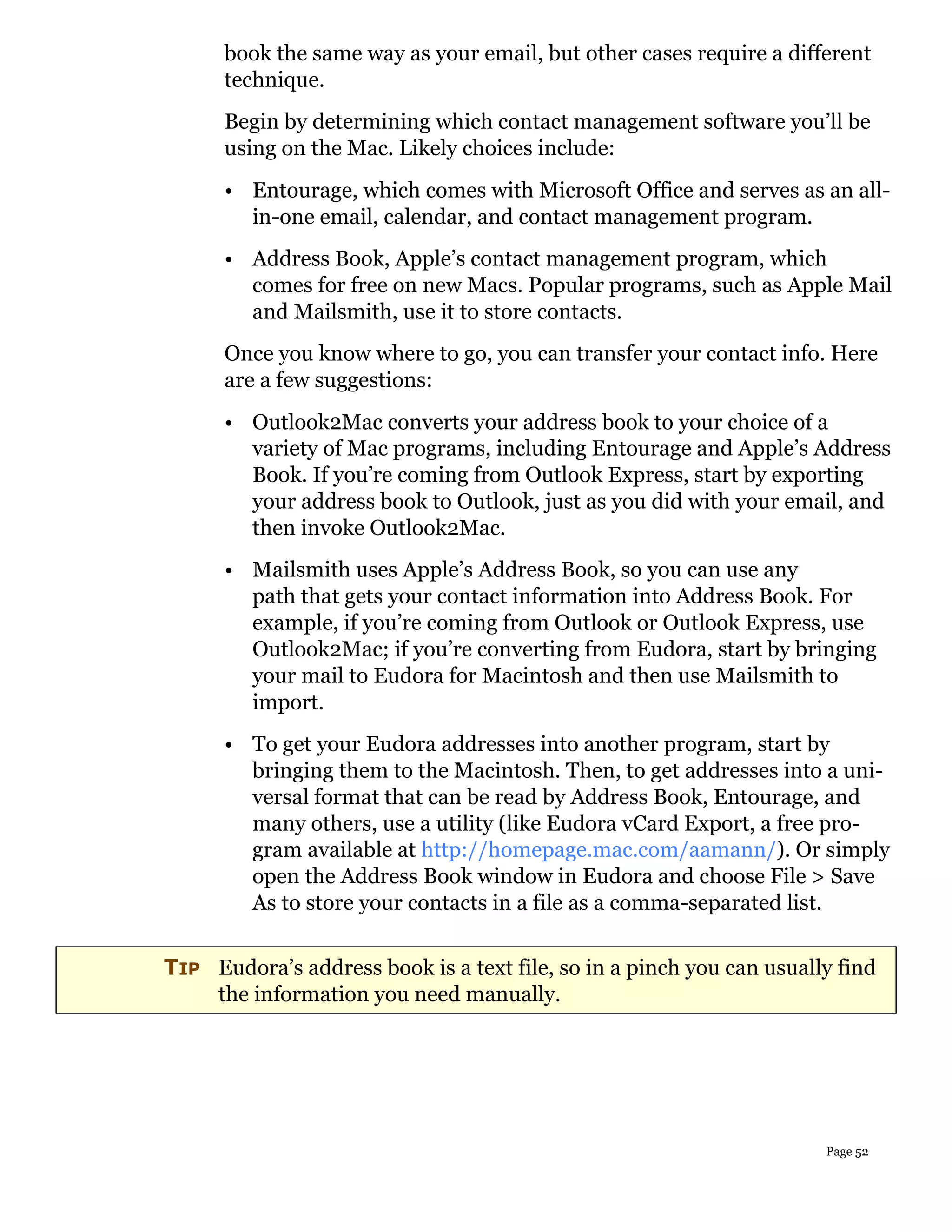book the same way as your email, but other cases require a different
      technique.
      Begin by determining which contact management software you’ll be
      using on the Mac. Likely choices include:
      • Entourage, which comes with Microsoft Office and serves as an all-
        in-one email, calendar, and contact management program.
      • Address Book, Apple’s contact management program, which
        comes for free on new Macs. Popular programs, such as Apple Mail
        and Mailsmith, use it to store contacts.
      Once you know where to go, you can transfer your contact info. Here
      are a few suggestions:
      • Outlook2Mac converts your address book to your choice of a
        variety of Mac programs, including Entourage and Apple’s Address
        Book. If you’re coming from Outlook Express, start by exporting
        your address book to Outlook, just as you did with your email, and
        then invoke Outlook2Mac.
      • Mailsmith uses Apple’s Address Book, so you can use any
        path that gets your contact information into Address Book. For
        example, if you’re coming from Outlook or Outlook Express, use
        Outlook2Mac; if you’re converting from Eudora, start by bringing
        your mail to Eudora for Macintosh and then use Mailsmith to
        import.
      • To get your Eudora addresses into another program, start by
        bringing them to the Macintosh. Then, to get addresses into a uni-
        versal format that can be read by Address Book, Entourage, and
        many others, use a utility (like Eudora vCard Export, a free pro-
        gram available at http://homepage.mac.com/aamann/). Or simply
        open the Address Book window in Eudora and choose File > Save
        As to store your contacts in a file as a comma-separated list.

TIP Eudora’s address book is a text file, so in a pinch you can usually find
    the information you need manually.




                                                                      Page 52
 