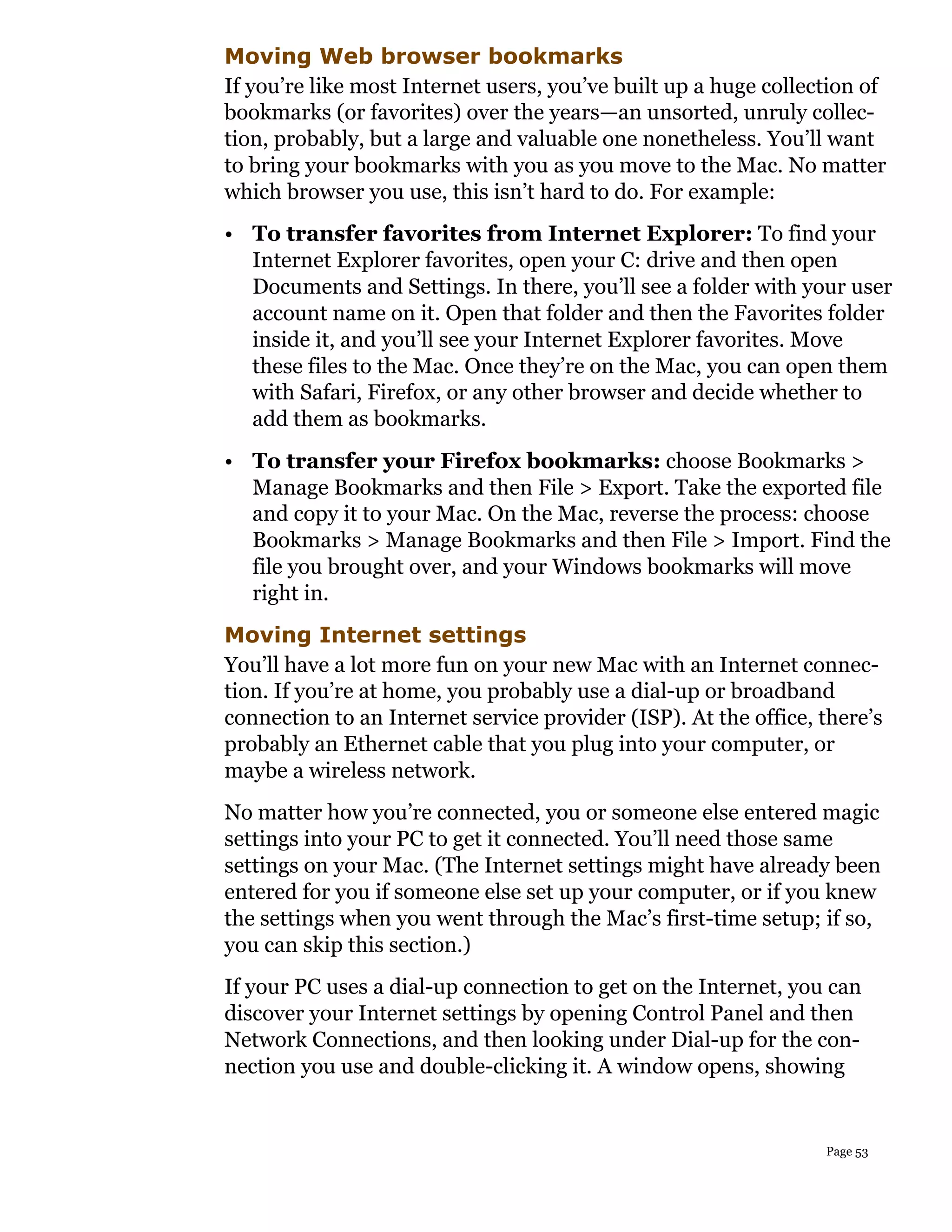 Moving Web browser bookmarks
If you’re like most Internet users, you’ve built up a huge collection of
bookmarks (or favorites) over the years—an unsorted, unruly collec-
tion, probably, but a large and valuable one nonetheless. You’ll want
to bring your bookmarks with you as you move to the Mac. No matter
which browser you use, this isn’t hard to do. For example:
• To transfer favorites from Internet Explorer: To find your
  Internet Explorer favorites, open your C: drive and then open
  Documents and Settings. In there, you’ll see a folder with your user
  account name on it. Open that folder and then the Favorites folder
  inside it, and you’ll see your Internet Explorer favorites. Move
  these files to the Mac. Once they’re on the Mac, you can open them
  with Safari, Firefox, or any other browser and decide whether to
  add them as bookmarks.
• To transfer your Firefox bookmarks: choose Bookmarks >
  Manage Bookmarks and then File > Export. Take the exported file
  and copy it to your Mac. On the Mac, reverse the process: choose
  Bookmarks > Manage Bookmarks and then File > Import. Find the
  file you brought over, and your Windows bookmarks will move
  right in.
Moving Internet settings
You’ll have a lot more fun on your new Mac with an Internet connec-
tion. If you’re at home, you probably use a dial-up or broadband
connection to an Internet service provider (ISP). At the office, there’s
probably an Ethernet cable that you plug into your computer, or
maybe a wireless network.
No matter how you’re connected, you or someone else entered magic
settings into your PC to get it connected. You’ll need those same
settings on your Mac. (The Internet settings might have already been
entered for you if someone else set up your computer, or if you knew
the settings when you went through the Mac’s first-time setup; if so,
you can skip this section.)
If your PC uses a dial-up connection to get on the Internet, you can
discover your Internet settings by opening Control Panel and then
Network Connections, and then looking under Dial-up for the con-
nection you use and double-clicking it. A window opens, showing


                                                                 Page 53
 