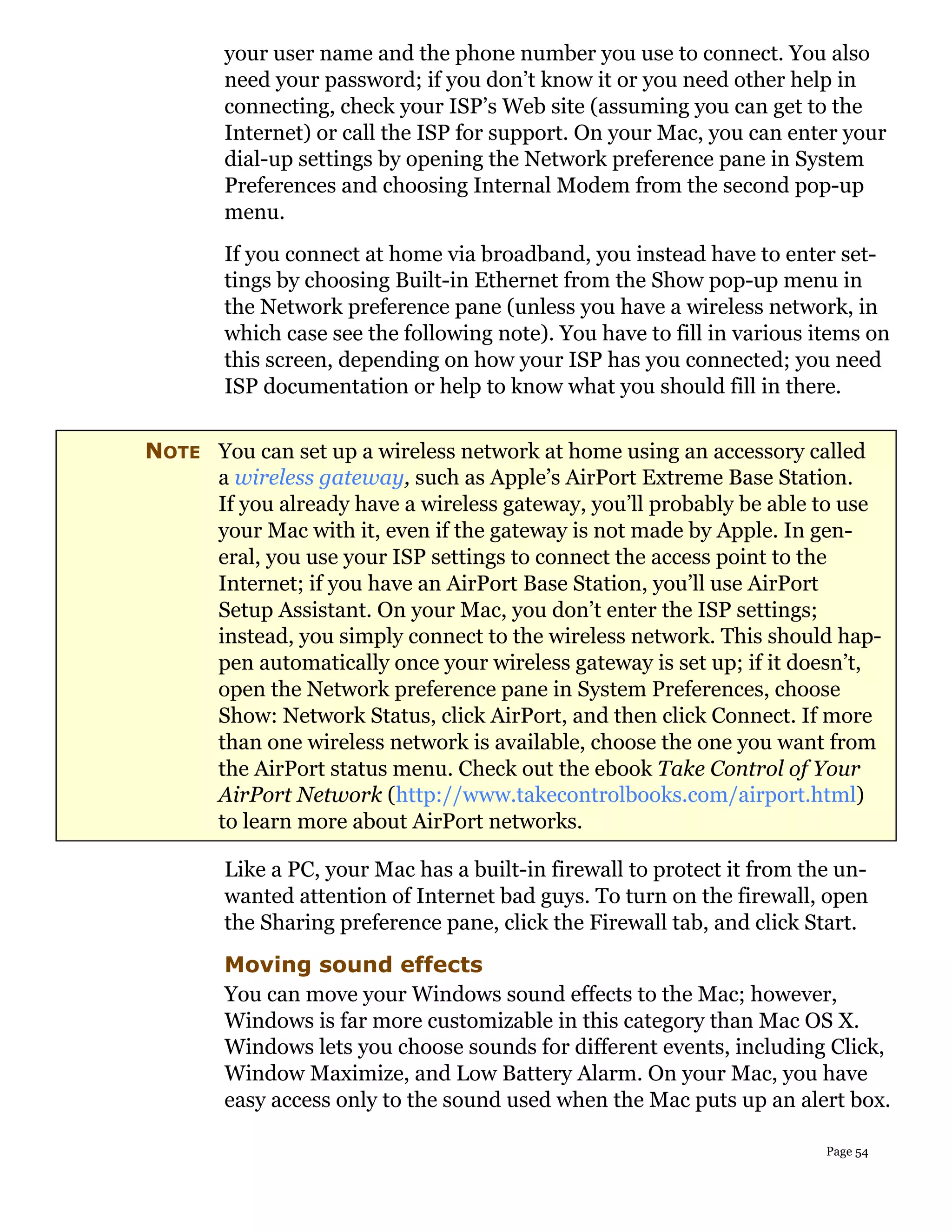 your user name and the phone number you use to connect. You also
        need your password; if you don’t know it or you need other help in
        connecting, check your ISP’s Web site (assuming you can get to the
        Internet) or call the ISP for support. On your Mac, you can enter your
        dial-up settings by opening the Network preference pane in System
        Preferences and choosing Internal Modem from the second pop-up
        menu.
        If you connect at home via broadband, you instead have to enter set-
        tings by choosing Built-in Ethernet from the Show pop-up menu in
        the Network preference pane (unless you have a wireless network, in
        which case see the following note). You have to fill in various items on
        this screen, depending on how your ISP has you connected; you need
        ISP documentation or help to know what you should fill in there.


NOTE You can set up a wireless network at home using an accessory called
     a wireless gateway, such as Apple’s AirPort Extreme Base Station.
     If you already have a wireless gateway, you’ll probably be able to use
     your Mac with it, even if the gateway is not made by Apple. In gen-
     eral, you use your ISP settings to connect the access point to the
     Internet; if you have an AirPort Base Station, you’ll use AirPort
     Setup Assistant. On your Mac, you don’t enter the ISP settings;
     instead, you simply connect to the wireless network. This should hap-
     pen automatically once your wireless gateway is set up; if it doesn’t,
     open the Network preference pane in System Preferences, choose
     Show: Network Status, click AirPort, and then click Connect. If more
     than one wireless network is available, choose the one you want from
     the AirPort status menu. Check out the ebook Take Control of Your
     AirPort Network (http://www.takecontrolbooks.com/airport.html)
     to learn more about AirPort networks.

        Like a PC, your Mac has a built-in firewall to protect it from the un-
        wanted attention of Internet bad guys. To turn on the firewall, open
        the Sharing preference pane, click the Firewall tab, and click Start.
        Moving sound effects
        You can move your Windows sound effects to the Mac; however,
        Windows is far more customizable in this category than Mac OS X.
        Windows lets you choose sounds for different events, including Click,
        Window Maximize, and Low Battery Alarm. On your Mac, you have
        easy access only to the sound used when the Mac puts up an alert box.

                                                                         Page 54
 
