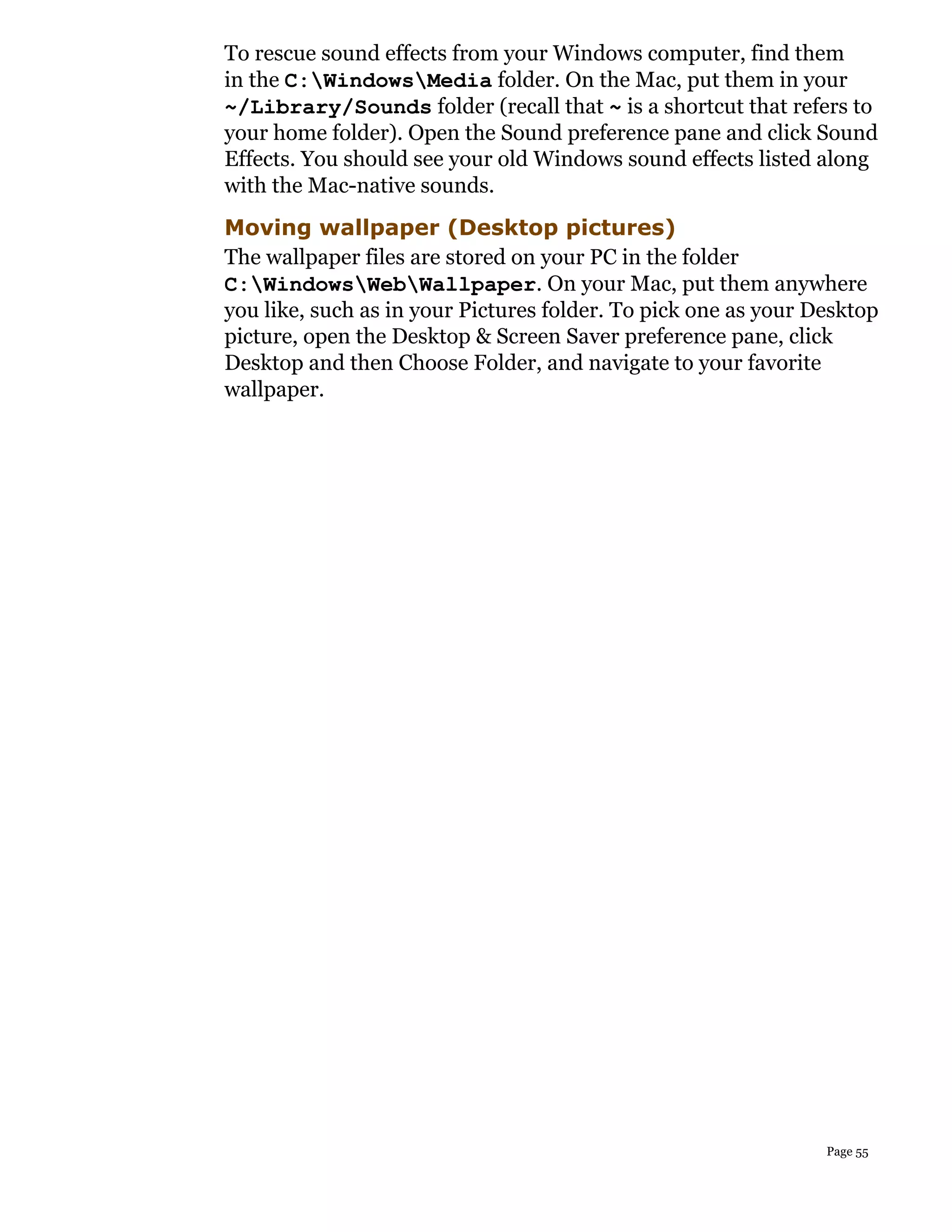 To rescue sound effects from your Windows computer, find them
in the C:WindowsMedia folder. On the Mac, put them in your
~/Library/Sounds folder (recall that ~ is a shortcut that refers to
your home folder). Open the Sound preference pane and click Sound
Effects. You should see your old Windows sound effects listed along
with the Mac-native sounds.
Moving wallpaper (Desktop pictures)
The wallpaper files are stored on your PC in the folder
C:WindowsWebWallpaper. On your Mac, put them anywhere
you like, such as in your Pictures folder. To pick one as your Desktop
picture, open the Desktop & Screen Saver preference pane, click
Desktop and then Choose Folder, and navigate to your favorite
wallpaper.




                                                                Page 55
 