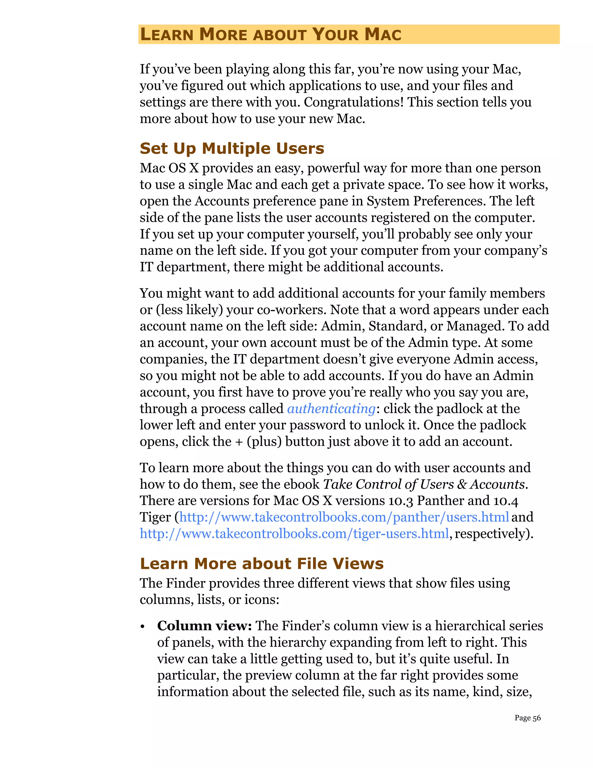 LEARN MORE ABOUT YOUR MAC
If you’ve been playing along this far, you’re now using your Mac,
you’ve figured out which applications to use, and your files and
settings are there with you. Congratulations! This section tells you
more about how to use your new Mac.

Set Up Multiple Users
Mac OS X provides an easy, powerful way for more than one person
to use a single Mac and each get a private space. To see how it works,
open the Accounts preference pane in System Preferences. The left
side of the pane lists the user accounts registered on the computer.
If you set up your computer yourself, you’ll probably see only your
name on the left side. If you got your computer from your company’s
IT department, there might be additional accounts.
You might want to add additional accounts for your family members
or (less likely) your co-workers. Note that a word appears under each
account name on the left side: Admin, Standard, or Managed. To add
an account, your own account must be of the Admin type. At some
companies, the IT department doesn’t give everyone Admin access,
so you might not be able to add accounts. If you do have an Admin
account, you first have to prove you’re really who you say you are,
through a process called authenticating: click the padlock at the
lower left and enter your password to unlock it. Once the padlock
opens, click the + (plus) button just above it to add an account.
To learn more about the things you can do with user accounts and
how to do them, see the ebook Take Control of Users & Accounts.
There are versions for Mac OS X versions 10.3 Panther and 10.4
Tiger (http://www.takecontrolbooks.com/panther/users.html and
http://www.takecontrolbooks.com/tiger-users.html, respectively).

Learn More about File Views
The Finder provides three different views that show files using
columns, lists, or icons:
• Column view: The Finder’s column view is a hierarchical series
  of panels, with the hierarchy expanding from left to right. This
  view can take a little getting used to, but it’s quite useful. In
  particular, the preview column at the far right provides some
  information about the selected file, such as its name, kind, size,
                                                                  Page 56
 