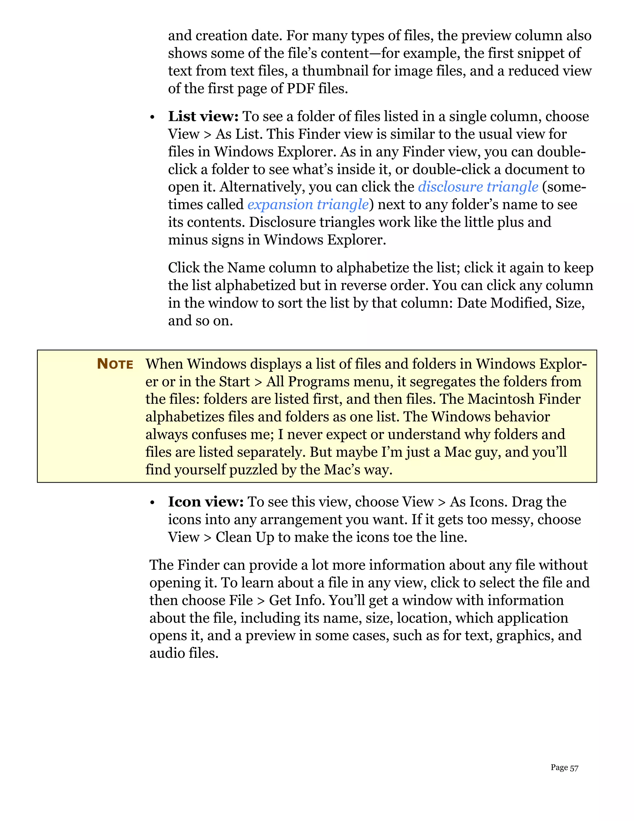 and creation date. For many types of files, the preview column also
           shows some of the file’s content—for example, the first snippet of
           text from text files, a thumbnail for image files, and a reduced view
           of the first page of PDF files.
        • List view: To see a folder of files listed in a single column, choose
          View > As List. This Finder view is similar to the usual view for
          files in Windows Explorer. As in any Finder view, you can double-
          click a folder to see what’s inside it, or double-click a document to
          open it. Alternatively, you can click the disclosure triangle (some-
          times called expansion triangle) next to any folder’s name to see
          its contents. Disclosure triangles work like the little plus and
          minus signs in Windows Explorer.
           Click the Name column to alphabetize the list; click it again to keep
           the list alphabetized but in reverse order. You can click any column
           in the window to sort the list by that column: Date Modified, Size,
           and so on.

NOTE When Windows displays a list of files and folders in Windows Explor-
     er or in the Start > All Programs menu, it segregates the folders from
     the files: folders are listed first, and then files. The Macintosh Finder
     alphabetizes files and folders as one list. The Windows behavior
     always confuses me; I never expect or understand why folders and
     files are listed separately. But maybe I’m just a Mac guy, and you’ll
     find yourself puzzled by the Mac’s way.

        • Icon view: To see this view, choose View > As Icons. Drag the
          icons into any arrangement you want. If it gets too messy, choose
          View > Clean Up to make the icons toe the line.
        The Finder can provide a lot more information about any file without
        opening it. To learn about a file in any view, click to select the file and
        then choose File > Get Info. You’ll get a window with information
        about the file, including its name, size, location, which application
        opens it, and a preview in some cases, such as for text, graphics, and
        audio files.




                                                                            Page 57
 