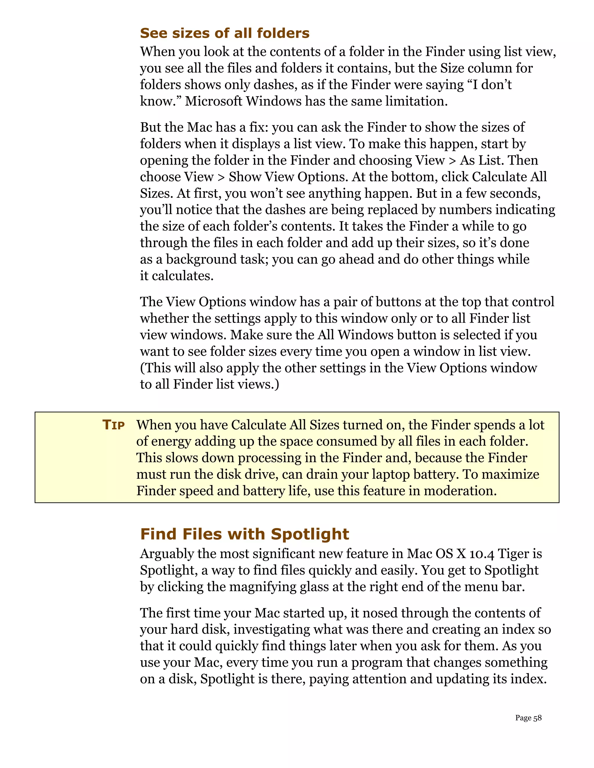 See sizes of all folders
      When you look at the contents of a folder in the Finder using list view,
      you see all the files and folders it contains, but the Size column for
      folders shows only dashes, as if the Finder were saying “I don’t
      know.” Microsoft Windows has the same limitation.
      But the Mac has a fix: you can ask the Finder to show the sizes of
      folders when it displays a list view. To make this happen, start by
      opening the folder in the Finder and choosing View > As List. Then
      choose View > Show View Options. At the bottom, click Calculate All
      Sizes. At first, you won’t see anything happen. But in a few seconds,
      you’ll notice that the dashes are being replaced by numbers indicating
      the size of each folder’s contents. It takes the Finder a while to go
      through the files in each folder and add up their sizes, so it’s done
      as a background task; you can go ahead and do other things while
      it calculates.
      The View Options window has a pair of buttons at the top that control
      whether the settings apply to this window only or to all Finder list
      view windows. Make sure the All Windows button is selected if you
      want to see folder sizes every time you open a window in list view.
      (This will also apply the other settings in the View Options window
      to all Finder list views.)


TIP When you have Calculate All Sizes turned on, the Finder spends a lot
    of energy adding up the space consumed by all files in each folder.
    This slows down processing in the Finder and, because the Finder
    must run the disk drive, can drain your laptop battery. To maximize
    Finder speed and battery life, use this feature in moderation.


      Find Files with Spotlight
      Arguably the most significant new feature in Mac OS X 10.4 Tiger is
      Spotlight, a way to find files quickly and easily. You get to Spotlight
      by clicking the magnifying glass at the right end of the menu bar.
      The first time your Mac started up, it nosed through the contents of
      your hard disk, investigating what was there and creating an index so
      that it could quickly find things later when you ask for them. As you
      use your Mac, every time you run a program that changes something
      on a disk, Spotlight is there, paying attention and updating its index.

                                                                        Page 58
 