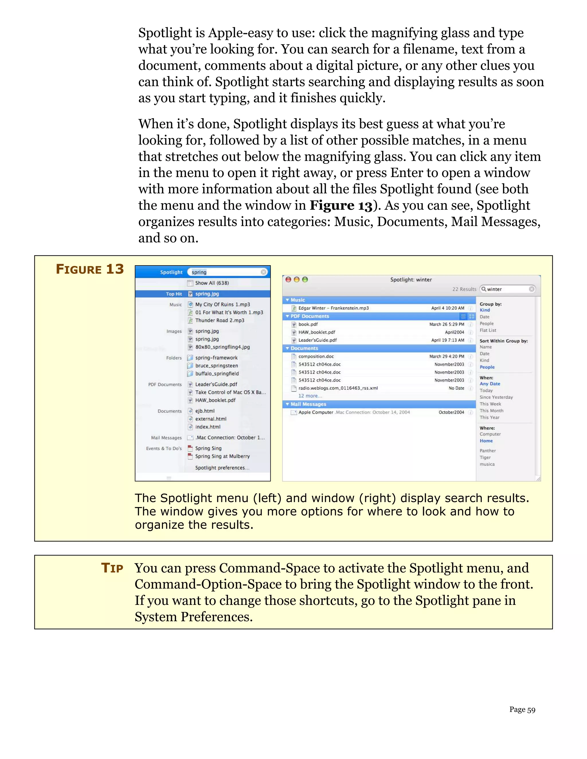 Spotlight is Apple-easy to use: click the magnifying glass and type
            what you’re looking for. You can search for a filename, text from a
            document, comments about a digital picture, or any other clues you
            can think of. Spotlight starts searching and displaying results as soon
            as you start typing, and it finishes quickly.
            When it’s done, Spotlight displays its best guess at what you’re
            looking for, followed by a list of other possible matches, in a menu
            that stretches out below the magnifying glass. You can click any item
            in the menu to open it right away, or press Enter to open a window
            with more information about all the files Spotlight found (see both
            the menu and the window in Figure 13). As you can see, Spotlight
            organizes results into categories: Music, Documents, Mail Messages,
            and so on.

FIGURE 13




            The Spotlight menu (left) and window (right) display search results.
            The window gives you more options for where to look and how to
            organize the results.


     TIP You can press Command-Space to activate the Spotlight menu, and
         Command-Option-Space to bring the Spotlight window to the front.
         If you want to change those shortcuts, go to the Spotlight pane in
         System Preferences.




                                                                            Page 59
 