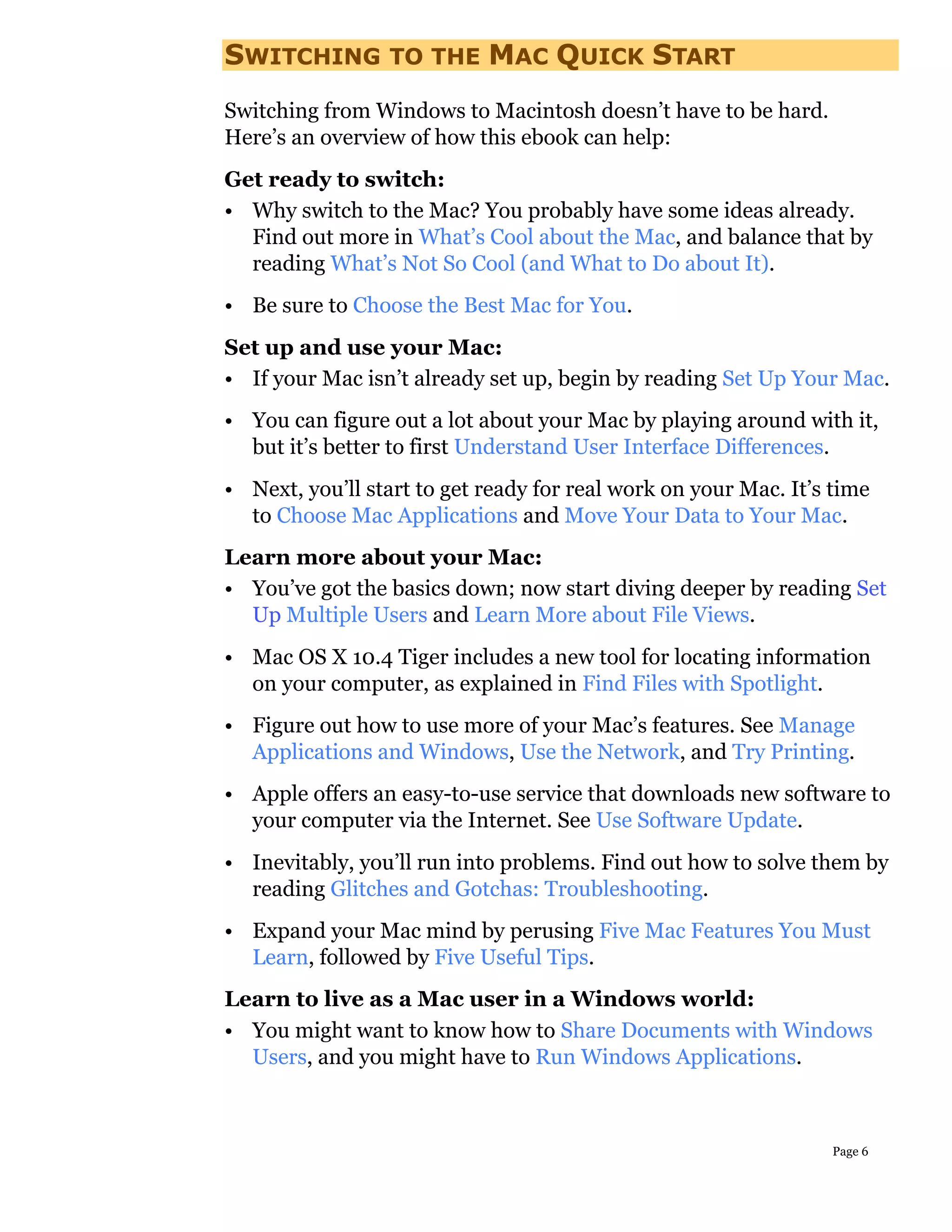 SWITCHING        TO THE     MAC QUICK START
Switching from Windows to Macintosh doesn’t have to be hard.
Here’s an overview of how this ebook can help:
Get ready to switch:
• Why switch to the Mac? You probably have some ideas already.
  Find out more in What’s Cool about the Mac, and balance that by
  reading What’s Not So Cool (and What to Do about It).
• Be sure to Choose the Best Mac for You.
Set up and use your Mac:
• If your Mac isn’t already set up, begin by reading Set Up Your Mac.
• You can figure out a lot about your Mac by playing around with it,
  but it’s better to first Understand User Interface Differences.
• Next, you’ll start to get ready for real work on your Mac. It’s time
  to Choose Mac Applications and Move Your Data to Your Mac.
Learn more about your Mac:
• You’ve got the basics down; now start diving deeper by reading Set
  Up Multiple Users and Learn More about File Views.
• Mac OS X 10.4 Tiger includes a new tool for locating information
  on your computer, as explained in Find Files with Spotlight.
• Figure out how to use more of your Mac’s features. See Manage
  Applications and Windows, Use the Network, and Try Printing.
• Apple offers an easy-to-use service that downloads new software to
  your computer via the Internet. See Use Software Update.
• Inevitably, you’ll run into problems. Find out how to solve them by
  reading Glitches and Gotchas: Troubleshooting.
• Expand your Mac mind by perusing Five Mac Features You Must
  Learn, followed by Five Useful Tips.
Learn to live as a Mac user in a Windows world:
• You might want to know how to Share Documents with Windows
  Users, and you might have to Run Windows Applications.



                                                                 Page 6
 