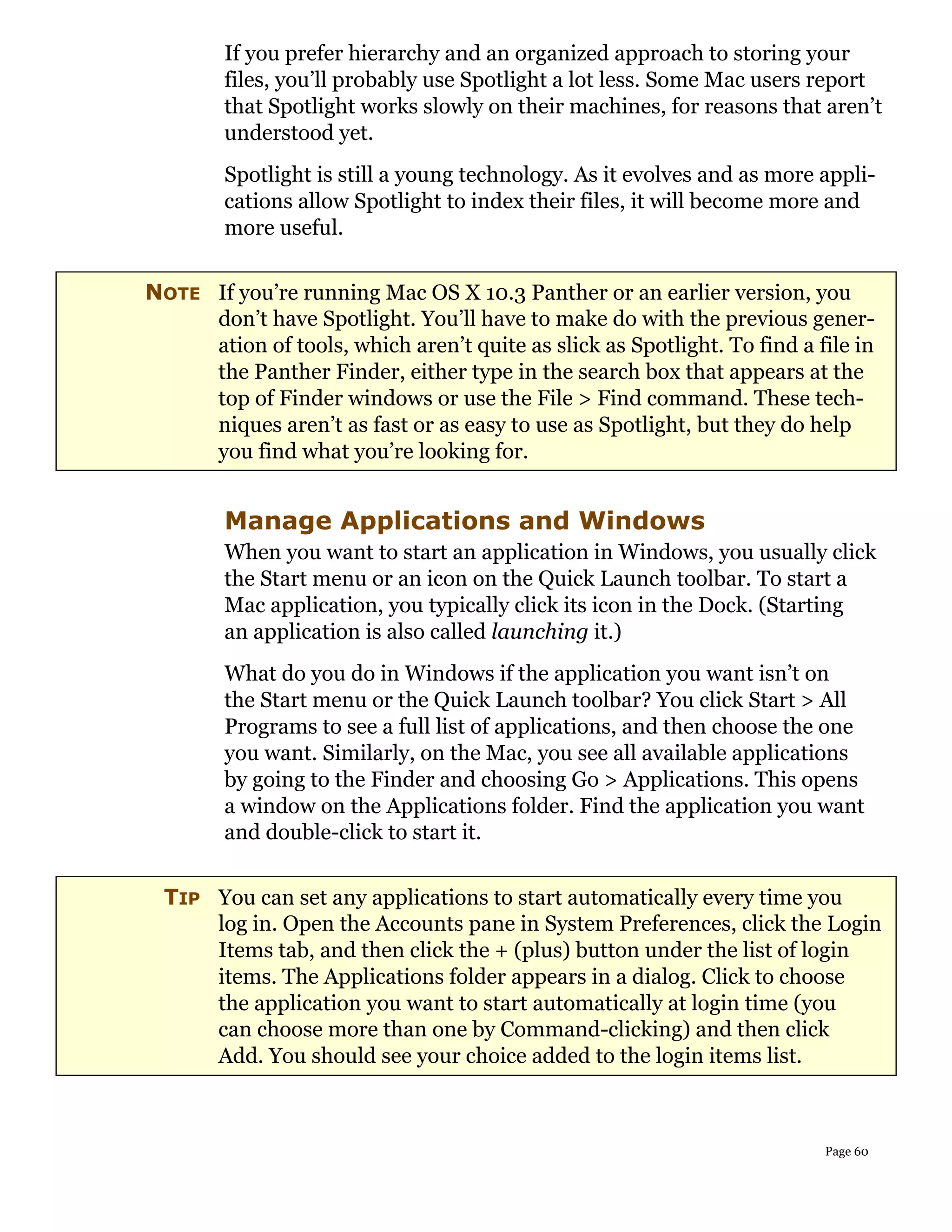 If you prefer hierarchy and an organized approach to storing your
        files, you’ll probably use Spotlight a lot less. Some Mac users report
        that Spotlight works slowly on their machines, for reasons that aren’t
        understood yet.
        Spotlight is still a young technology. As it evolves and as more appli-
        cations allow Spotlight to index their files, it will become more and
        more useful.


NOTE If you’re running Mac OS X 10.3 Panther or an earlier version, you
     don’t have Spotlight. You’ll have to make do with the previous gener-
     ation of tools, which aren’t quite as slick as Spotlight. To find a file in
     the Panther Finder, either type in the search box that appears at the
     top of Finder windows or use the File > Find command. These tech-
     niques aren’t as fast or as easy to use as Spotlight, but they do help
     you find what you’re looking for.


        Manage Applications and Windows
        When you want to start an application in Windows, you usually click
        the Start menu or an icon on the Quick Launch toolbar. To start a
        Mac application, you typically click its icon in the Dock. (Starting
        an application is also called launching it.)
        What do you do in Windows if the application you want isn’t on
        the Start menu or the Quick Launch toolbar? You click Start > All
        Programs to see a full list of applications, and then choose the one
        you want. Similarly, on the Mac, you see all available applications
        by going to the Finder and choosing Go > Applications. This opens
        a window on the Applications folder. Find the application you want
        and double-click to start it.


  TIP You can set any applications to start automatically every time you
      log in. Open the Accounts pane in System Preferences, click the Login
      Items tab, and then click the + (plus) button under the list of login
      items. The Applications folder appears in a dialog. Click to choose
      the application you want to start automatically at login time (you
      can choose more than one by Command-clicking) and then click
      Add. You should see your choice added to the login items list.



                                                                          Page 60
 