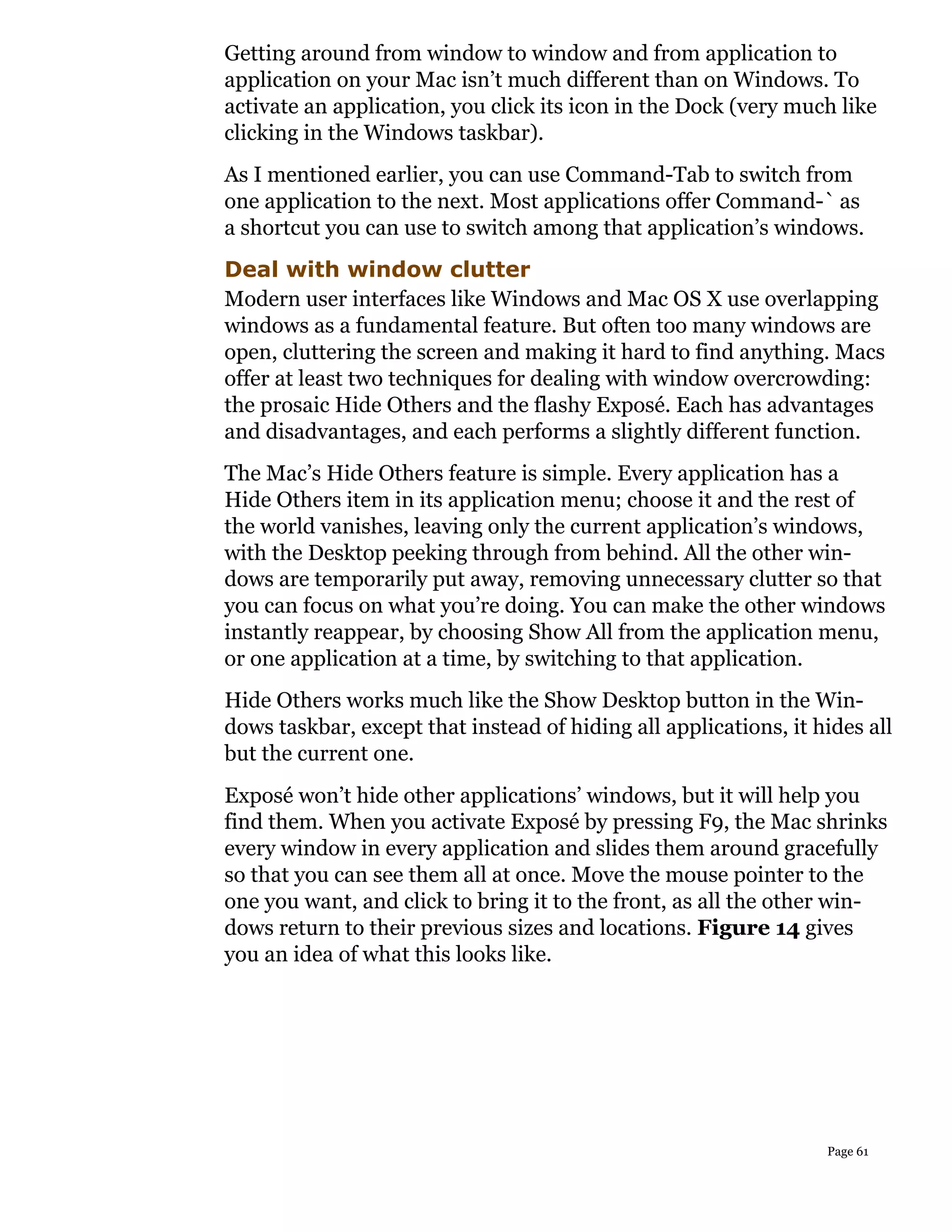 Getting around from window to window and from application to
application on your Mac isn’t much different than on Windows. To
activate an application, you click its icon in the Dock (very much like
clicking in the Windows taskbar).
As I mentioned earlier, you can use Command-Tab to switch from
one application to the next. Most applications offer Command-` as
a shortcut you can use to switch among that application’s windows.
Deal with window clutter
Modern user interfaces like Windows and Mac OS X use overlapping
windows as a fundamental feature. But often too many windows are
open, cluttering the screen and making it hard to find anything. Macs
offer at least two techniques for dealing with window overcrowding:
the prosaic Hide Others and the flashy Exposé. Each has advantages
and disadvantages, and each performs a slightly different function.
The Mac’s Hide Others feature is simple. Every application has a
Hide Others item in its application menu; choose it and the rest of
the world vanishes, leaving only the current application’s windows,
with the Desktop peeking through from behind. All the other win-
dows are temporarily put away, removing unnecessary clutter so that
you can focus on what you’re doing. You can make the other windows
instantly reappear, by choosing Show All from the application menu,
or one application at a time, by switching to that application.
Hide Others works much like the Show Desktop button in the Win-
dows taskbar, except that instead of hiding all applications, it hides all
but the current one.
Exposé won’t hide other applications’ windows, but it will help you
find them. When you activate Exposé by pressing F9, the Mac shrinks
every window in every application and slides them around gracefully
so that you can see them all at once. Move the mouse pointer to the
one you want, and click to bring it to the front, as all the other win-
dows return to their previous sizes and locations. Figure 14 gives
you an idea of what this looks like.




                                                                  Page 61
 