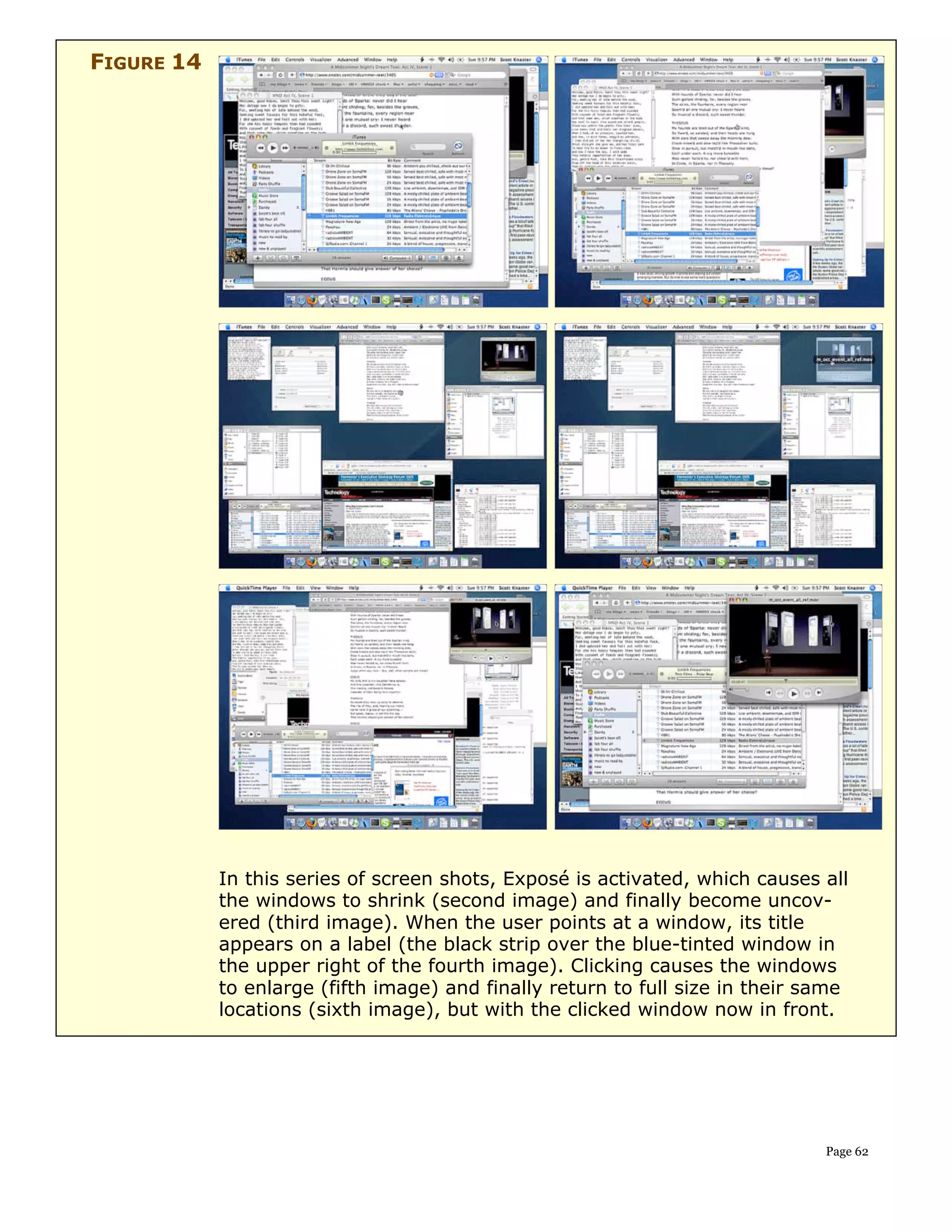 FIGURE 14




            In this series of screen shots, Exposé is activated, which causes all
            the windows to shrink (second image) and finally become uncov-
            ered (third image). When the user points at a window, its title
            appears on a label (the black strip over the blue-tinted window in
            the upper right of the fourth image). Clicking causes the windows
            to enlarge (fifth image) and finally return to full size in their same
            locations (sixth image), but with the clicked window now in front.




                                                                               Page 62
 