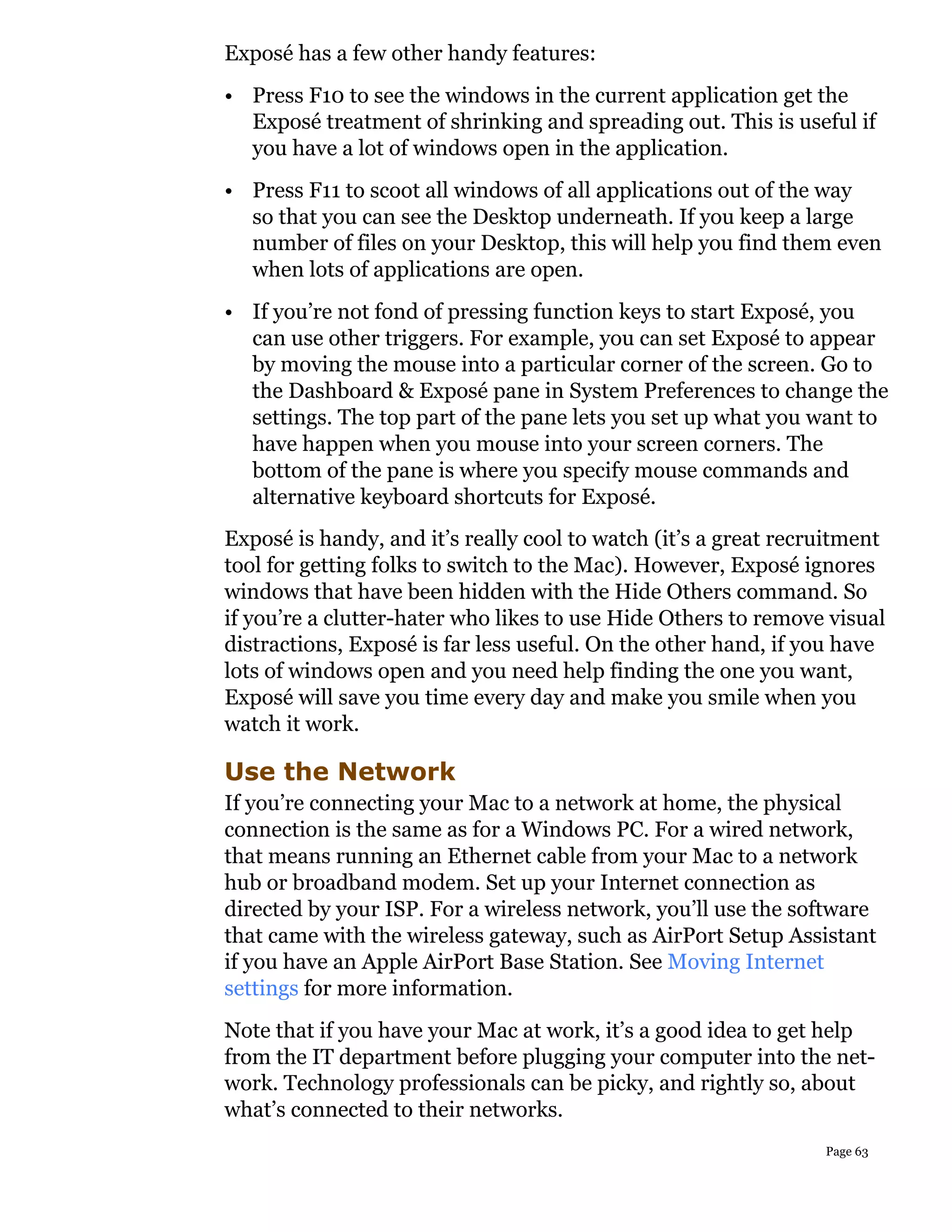 Exposé has a few other handy features:
• Press F10 to see the windows in the current application get the
  Exposé treatment of shrinking and spreading out. This is useful if
  you have a lot of windows open in the application.
• Press F11 to scoot all windows of all applications out of the way
  so that you can see the Desktop underneath. If you keep a large
  number of files on your Desktop, this will help you find them even
  when lots of applications are open.
• If you’re not fond of pressing function keys to start Exposé, you
  can use other triggers. For example, you can set Exposé to appear
  by moving the mouse into a particular corner of the screen. Go to
  the Dashboard & Exposé pane in System Preferences to change the
  settings. The top part of the pane lets you set up what you want to
  have happen when you mouse into your screen corners. The
  bottom of the pane is where you specify mouse commands and
  alternative keyboard shortcuts for Exposé.
Exposé is handy, and it’s really cool to watch (it’s a great recruitment
tool for getting folks to switch to the Mac). However, Exposé ignores
windows that have been hidden with the Hide Others command. So
if you’re a clutter-hater who likes to use Hide Others to remove visual
distractions, Exposé is far less useful. On the other hand, if you have
lots of windows open and you need help finding the one you want,
Exposé will save you time every day and make you smile when you
watch it work.

Use the Network
If you’re connecting your Mac to a network at home, the physical
connection is the same as for a Windows PC. For a wired network,
that means running an Ethernet cable from your Mac to a network
hub or broadband modem. Set up your Internet connection as
directed by your ISP. For a wireless network, you’ll use the software
that came with the wireless gateway, such as AirPort Setup Assistant
if you have an Apple AirPort Base Station. See Moving Internet
settings for more information.
Note that if you have your Mac at work, it’s a good idea to get help
from the IT department before plugging your computer into the net-
work. Technology professionals can be picky, and rightly so, about
what’s connected to their networks.
                                                                 Page 63
 