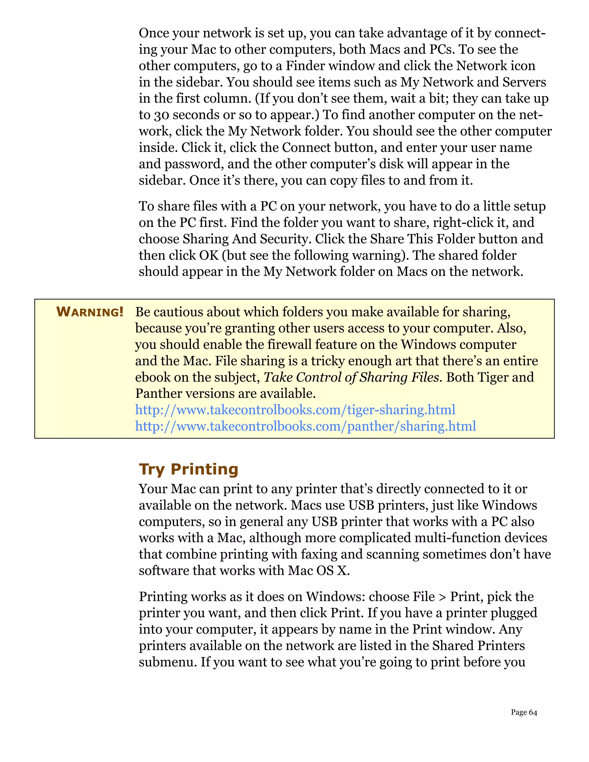 Once your network is set up, you can take advantage of it by connect-
             ing your Mac to other computers, both Macs and PCs. To see the
             other computers, go to a Finder window and click the Network icon
             in the sidebar. You should see items such as My Network and Servers
             in the first column. (If you don’t see them, wait a bit; they can take up
             to 30 seconds or so to appear.) To find another computer on the net-
             work, click the My Network folder. You should see the other computer
             inside. Click it, click the Connect button, and enter your user name
             and password, and the other computer’s disk will appear in the
             sidebar. Once it’s there, you can copy files to and from it.
             To share files with a PC on your network, you have to do a little setup
             on the PC first. Find the folder you want to share, right-click it, and
             choose Sharing And Security. Click the Share This Folder button and
             then click OK (but see the following warning). The shared folder
             should appear in the My Network folder on Macs on the network.


WARNING! Be cautious about which folders you make available for sharing,
         because you’re granting other users access to your computer. Also,
         you should enable the firewall feature on the Windows computer
         and the Mac. File sharing is a tricky enough art that there’s an entire
         ebook on the subject, Take Control of Sharing Files. Both Tiger and
         Panther versions are available.
         http://www.takecontrolbooks.com/tiger-sharing.html
         http://www.takecontrolbooks.com/panther/sharing.html


             Try Printing
             Your Mac can print to any printer that’s directly connected to it or
             available on the network. Macs use USB printers, just like Windows
             computers, so in general any USB printer that works with a PC also
             works with a Mac, although more complicated multi-function devices
             that combine printing with faxing and scanning sometimes don’t have
             software that works with Mac OS X.
             Printing works as it does on Windows: choose File > Print, pick the
             printer you want, and then click Print. If you have a printer plugged
             into your computer, it appears by name in the Print window. Any
             printers available on the network are listed in the Shared Printers
             submenu. If you want to see what you’re going to print before you


                                                                              Page 64
 