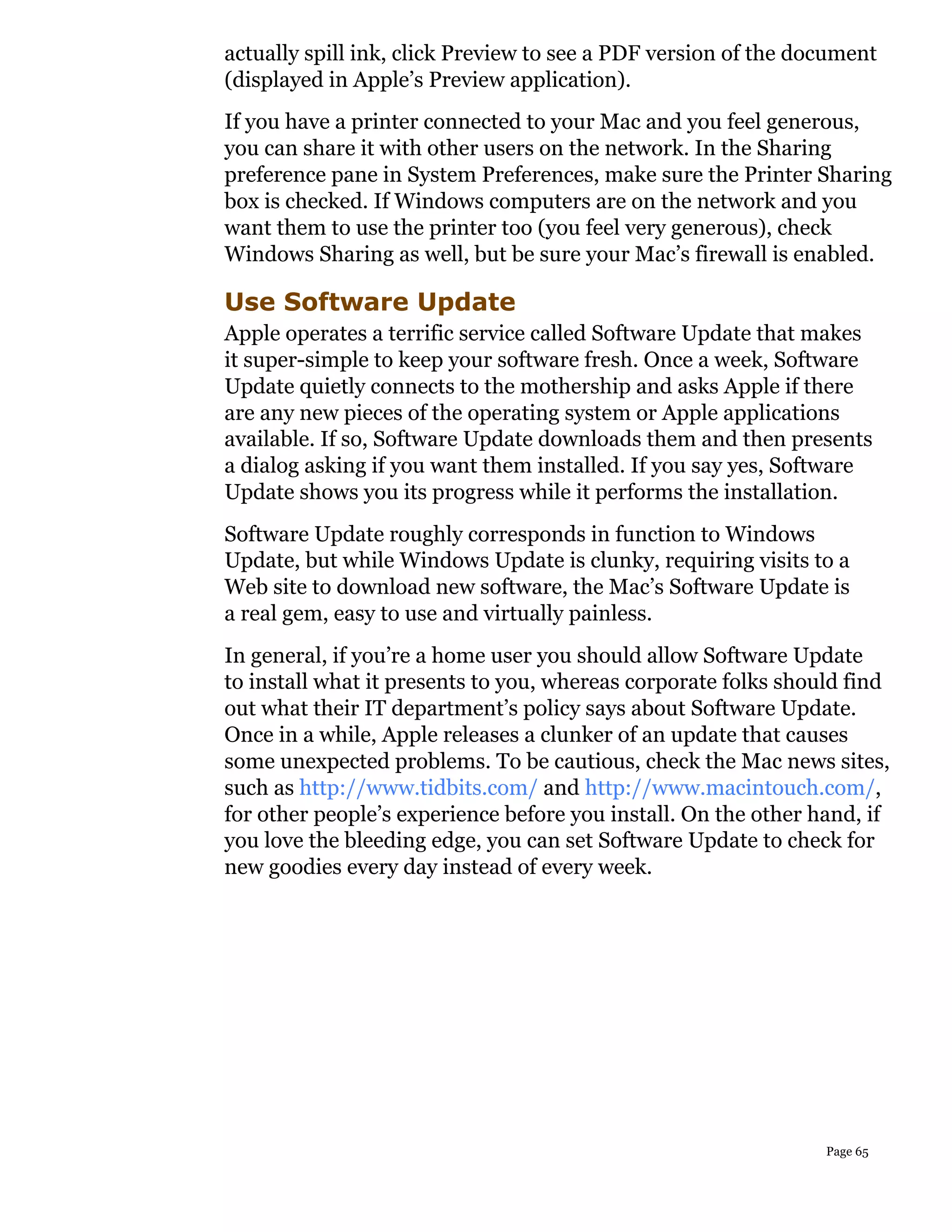 actually spill ink, click Preview to see a PDF version of the document
(displayed in Apple’s Preview application).
If you have a printer connected to your Mac and you feel generous,
you can share it with other users on the network. In the Sharing
preference pane in System Preferences, make sure the Printer Sharing
box is checked. If Windows computers are on the network and you
want them to use the printer too (you feel very generous), check
Windows Sharing as well, but be sure your Mac’s firewall is enabled.

Use Software Update
Apple operates a terrific service called Software Update that makes
it super-simple to keep your software fresh. Once a week, Software
Update quietly connects to the mothership and asks Apple if there
are any new pieces of the operating system or Apple applications
available. If so, Software Update downloads them and then presents
a dialog asking if you want them installed. If you say yes, Software
Update shows you its progress while it performs the installation.
Software Update roughly corresponds in function to Windows
Update, but while Windows Update is clunky, requiring visits to a
Web site to download new software, the Mac’s Software Update is
a real gem, easy to use and virtually painless.
In general, if you’re a home user you should allow Software Update
to install what it presents to you, whereas corporate folks should find
out what their IT department’s policy says about Software Update.
Once in a while, Apple releases a clunker of an update that causes
some unexpected problems. To be cautious, check the Mac news sites,
such as http://www.tidbits.com/ and http://www.macintouch.com/,
for other people’s experience before you install. On the other hand, if
you love the bleeding edge, you can set Software Update to check for
new goodies every day instead of every week.




                                                                Page 65
 