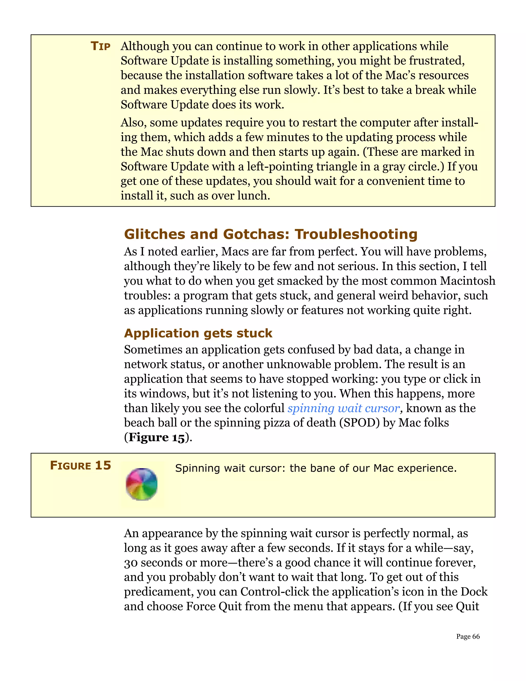 TIP Although you can continue to work in other applications while
         Software Update is installing something, you might be frustrated,
         because the installation software takes a lot of the Mac’s resources
         and makes everything else run slowly. It’s best to take a break while
         Software Update does its work.
         Also, some updates require you to restart the computer after install-
         ing them, which adds a few minutes to the updating process while
         the Mac shuts down and then starts up again. (These are marked in
         Software Update with a left-pointing triangle in a gray circle.) If you
         get one of these updates, you should wait for a convenient time to
         install it, such as over lunch.


            Glitches and Gotchas: Troubleshooting
            As I noted earlier, Macs are far from perfect. You will have problems,
            although they’re likely to be few and not serious. In this section, I tell
            you what to do when you get smacked by the most common Macintosh
            troubles: a program that gets stuck, and general weird behavior, such
            as applications running slowly or features not working quite right.
            Application gets stuck
            Sometimes an application gets confused by bad data, a change in
            network status, or another unknowable problem. The result is an
            application that seems to have stopped working: you type or click in
            its windows, but it’s not listening to you. When this happens, more
            than likely you see the colorful spinning wait cursor, known as the
            beach ball or the spinning pizza of death (SPOD) by Mac folks
            (Figure 15).

FIGURE 15             Spinning wait cursor: the bane of our Mac experience.




            An appearance by the spinning wait cursor is perfectly normal, as
            long as it goes away after a few seconds. If it stays for a while—say,
            30 seconds or more—there’s a good chance it will continue forever,
            and you probably don’t want to wait that long. To get out of this
            predicament, you can Control-click the application’s icon in the Dock
            and choose Force Quit from the menu that appears. (If you see Quit

                                                                              Page 66
 