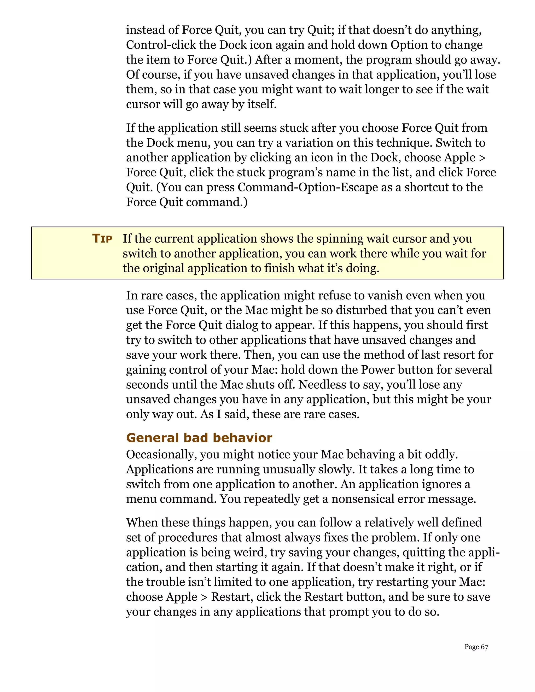 instead of Force Quit, you can try Quit; if that doesn’t do anything,
      Control-click the Dock icon again and hold down Option to change
      the item to Force Quit.) After a moment, the program should go away.
      Of course, if you have unsaved changes in that application, you’ll lose
      them, so in that case you might want to wait longer to see if the wait
      cursor will go away by itself.
      If the application still seems stuck after you choose Force Quit from
      the Dock menu, you can try a variation on this technique. Switch to
      another application by clicking an icon in the Dock, choose Apple >
      Force Quit, click the stuck program’s name in the list, and click Force
      Quit. (You can press Command-Option-Escape as a shortcut to the
      Force Quit command.)

TIP If the current application shows the spinning wait cursor and you
    switch to another application, you can work there while you wait for
    the original application to finish what it’s doing.

      In rare cases, the application might refuse to vanish even when you
      use Force Quit, or the Mac might be so disturbed that you can’t even
      get the Force Quit dialog to appear. If this happens, you should first
      try to switch to other applications that have unsaved changes and
      save your work there. Then, you can use the method of last resort for
      gaining control of your Mac: hold down the Power button for several
      seconds until the Mac shuts off. Needless to say, you’ll lose any
      unsaved changes you have in any application, but this might be your
      only way out. As I said, these are rare cases.
      General bad behavior
      Occasionally, you might notice your Mac behaving a bit oddly.
      Applications are running unusually slowly. It takes a long time to
      switch from one application to another. An application ignores a
      menu command. You repeatedly get a nonsensical error message.
      When these things happen, you can follow a relatively well defined
      set of procedures that almost always fixes the problem. If only one
      application is being weird, try saving your changes, quitting the appli-
      cation, and then starting it again. If that doesn’t make it right, or if
      the trouble isn’t limited to one application, try restarting your Mac:
      choose Apple > Restart, click the Restart button, and be sure to save
      your changes in any applications that prompt you to do so.

                                                                       Page 67
 