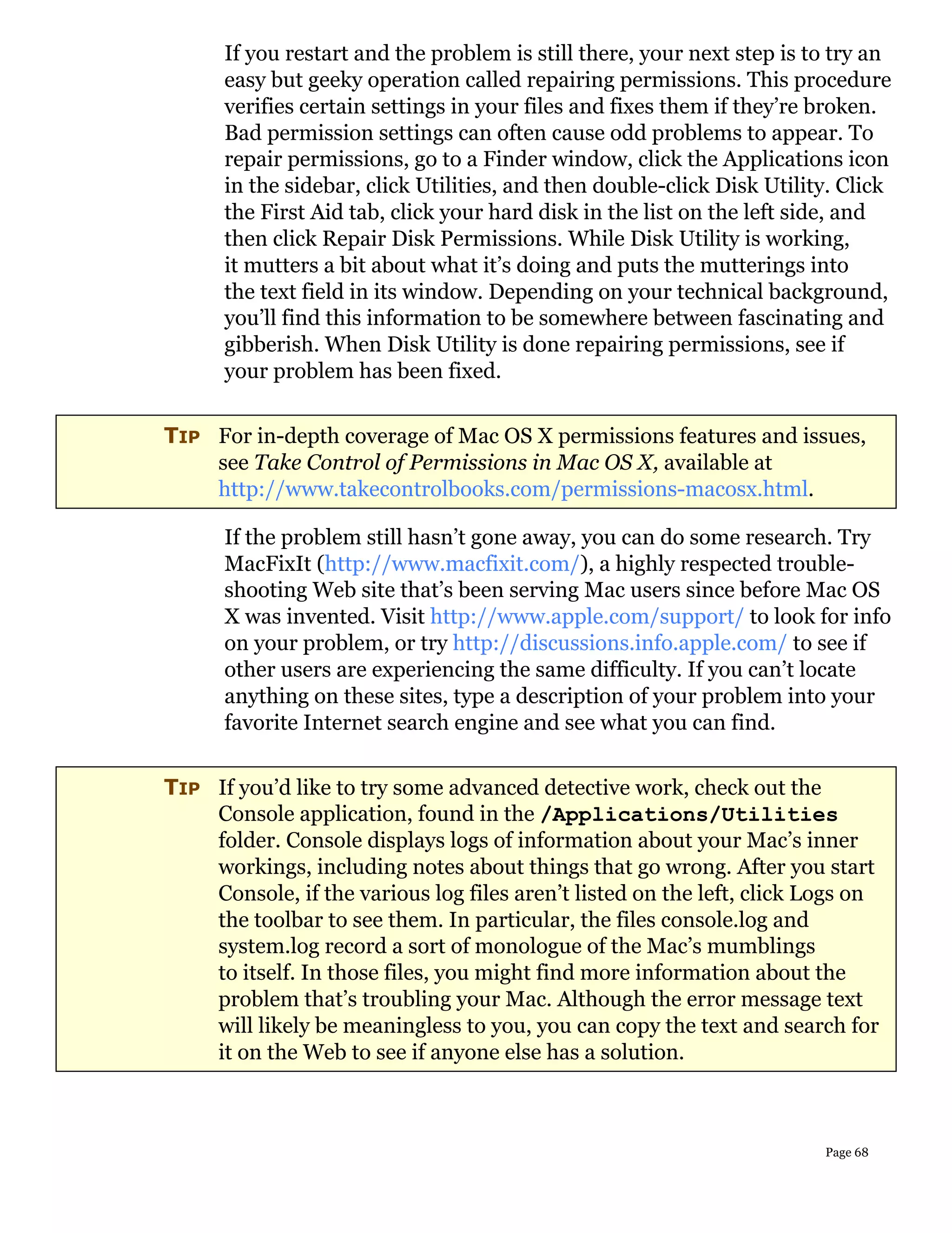 If you restart and the problem is still there, your next step is to try an
      easy but geeky operation called repairing permissions. This procedure
      verifies certain settings in your files and fixes them if they’re broken.
      Bad permission settings can often cause odd problems to appear. To
      repair permissions, go to a Finder window, click the Applications icon
      in the sidebar, click Utilities, and then double-click Disk Utility. Click
      the First Aid tab, click your hard disk in the list on the left side, and
      then click Repair Disk Permissions. While Disk Utility is working,
      it mutters a bit about what it’s doing and puts the mutterings into
      the text field in its window. Depending on your technical background,
      you’ll find this information to be somewhere between fascinating and
      gibberish. When Disk Utility is done repairing permissions, see if
      your problem has been fixed.


TIP For in-depth coverage of Mac OS X permissions features and issues,
    see Take Control of Permissions in Mac OS X, available at
    http://www.takecontrolbooks.com/permissions-macosx.html.

      If the problem still hasn’t gone away, you can do some research. Try
      MacFixIt (http://www.macfixit.com/), a highly respected trouble-
      shooting Web site that’s been serving Mac users since before Mac OS
      X was invented. Visit http://www.apple.com/support/ to look for info
      on your problem, or try http://discussions.info.apple.com/ to see if
      other users are experiencing the same difficulty. If you can’t locate
      anything on these sites, type a description of your problem into your
      favorite Internet search engine and see what you can find.


TIP If you’d like to try some advanced detective work, check out the
    Console application, found in the /Applications/Utilities
    folder. Console displays logs of information about your Mac’s inner
    workings, including notes about things that go wrong. After you start
    Console, if the various log files aren’t listed on the left, click Logs on
    the toolbar to see them. In particular, the files console.log and
    system.log record a sort of monologue of the Mac’s mumblings
    to itself. In those files, you might find more information about the
    problem that’s troubling your Mac. Although the error message text
    will likely be meaningless to you, you can copy the text and search for
    it on the Web to see if anyone else has a solution.



                                                                        Page 68
 