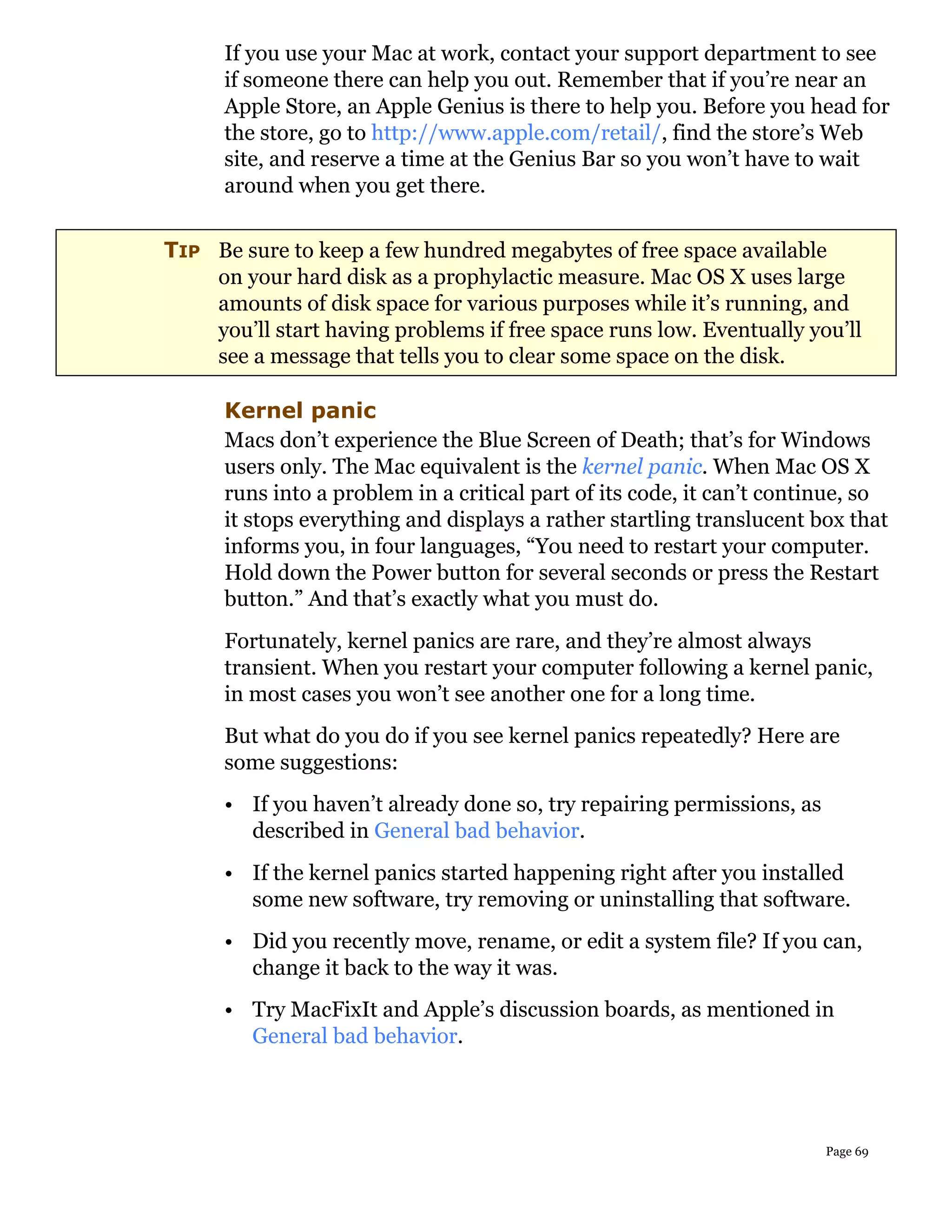 If you use your Mac at work, contact your support department to see
      if someone there can help you out. Remember that if you’re near an
      Apple Store, an Apple Genius is there to help you. Before you head for
      the store, go to http://www.apple.com/retail/, find the store’s Web
      site, and reserve a time at the Genius Bar so you won’t have to wait
      around when you get there.


TIP Be sure to keep a few hundred megabytes of free space available
    on your hard disk as a prophylactic measure. Mac OS X uses large
    amounts of disk space for various purposes while it’s running, and
    you’ll start having problems if free space runs low. Eventually you’ll
    see a message that tells you to clear some space on the disk.

      Kernel panic
      Macs don’t experience the Blue Screen of Death; that’s for Windows
      users only. The Mac equivalent is the kernel panic. When Mac OS X
      runs into a problem in a critical part of its code, it can’t continue, so
      it stops everything and displays a rather startling translucent box that
      informs you, in four languages, “You need to restart your computer.
      Hold down the Power button for several seconds or press the Restart
      button.” And that’s exactly what you must do.
      Fortunately, kernel panics are rare, and they’re almost always
      transient. When you restart your computer following a kernel panic,
      in most cases you won’t see another one for a long time.
      But what do you do if you see kernel panics repeatedly? Here are
      some suggestions:
      • If you haven’t already done so, try repairing permissions, as
        described in General bad behavior.
      • If the kernel panics started happening right after you installed
        some new software, try removing or uninstalling that software.
      • Did you recently move, rename, or edit a system file? If you can,
        change it back to the way it was.
      • Try MacFixIt and Apple’s discussion boards, as mentioned in
        General bad behavior.




                                                                        Page 69
 