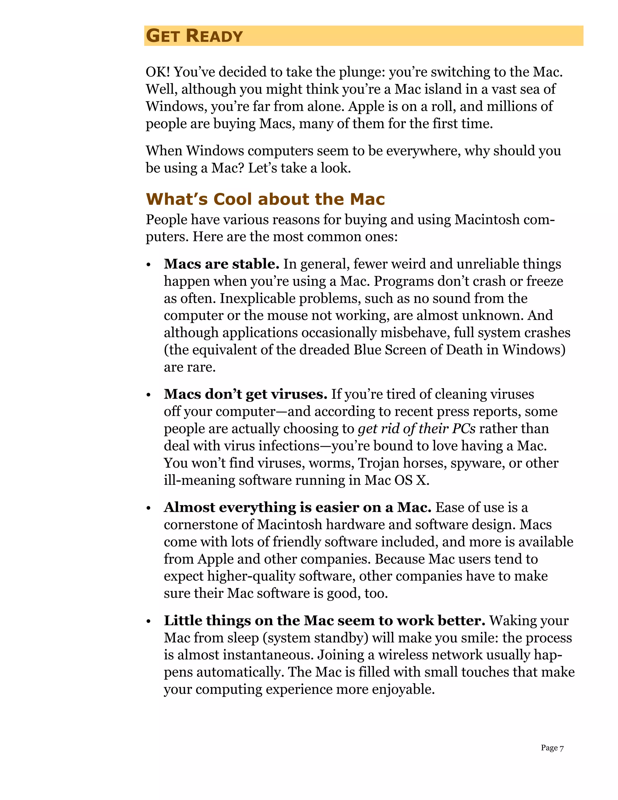 GET READY
OK! You’ve decided to take the plunge: you’re switching to the Mac.
Well, although you might think you’re a Mac island in a vast sea of
Windows, you’re far from alone. Apple is on a roll, and millions of
people are buying Macs, many of them for the first time.
When Windows computers seem to be everywhere, why should you
be using a Mac? Let’s take a look.

What’s Cool about the Mac
People have various reasons for buying and using Macintosh com-
puters. Here are the most common ones:
• Macs are stable. In general, fewer weird and unreliable things
  happen when you’re using a Mac. Programs don’t crash or freeze
  as often. Inexplicable problems, such as no sound from the
  computer or the mouse not working, are almost unknown. And
  although applications occasionally misbehave, full system crashes
  (the equivalent of the dreaded Blue Screen of Death in Windows)
  are rare.
• Macs don’t get viruses. If you’re tired of cleaning viruses
  off your computer—and according to recent press reports, some
  people are actually choosing to get rid of their PCs rather than
  deal with virus infections—you’re bound to love having a Mac.
  You won’t find viruses, worms, Trojan horses, spyware, or other
  ill-meaning software running in Mac OS X.
• Almost everything is easier on a Mac. Ease of use is a
  cornerstone of Macintosh hardware and software design. Macs
  come with lots of friendly software included, and more is available
  from Apple and other companies. Because Mac users tend to
  expect higher-quality software, other companies have to make
  sure their Mac software is good, too.
• Little things on the Mac seem to work better. Waking your
  Mac from sleep (system standby) will make you smile: the process
  is almost instantaneous. Joining a wireless network usually hap-
  pens automatically. The Mac is filled with small touches that make
  your computing experience more enjoyable.



                                                               Page 7
 