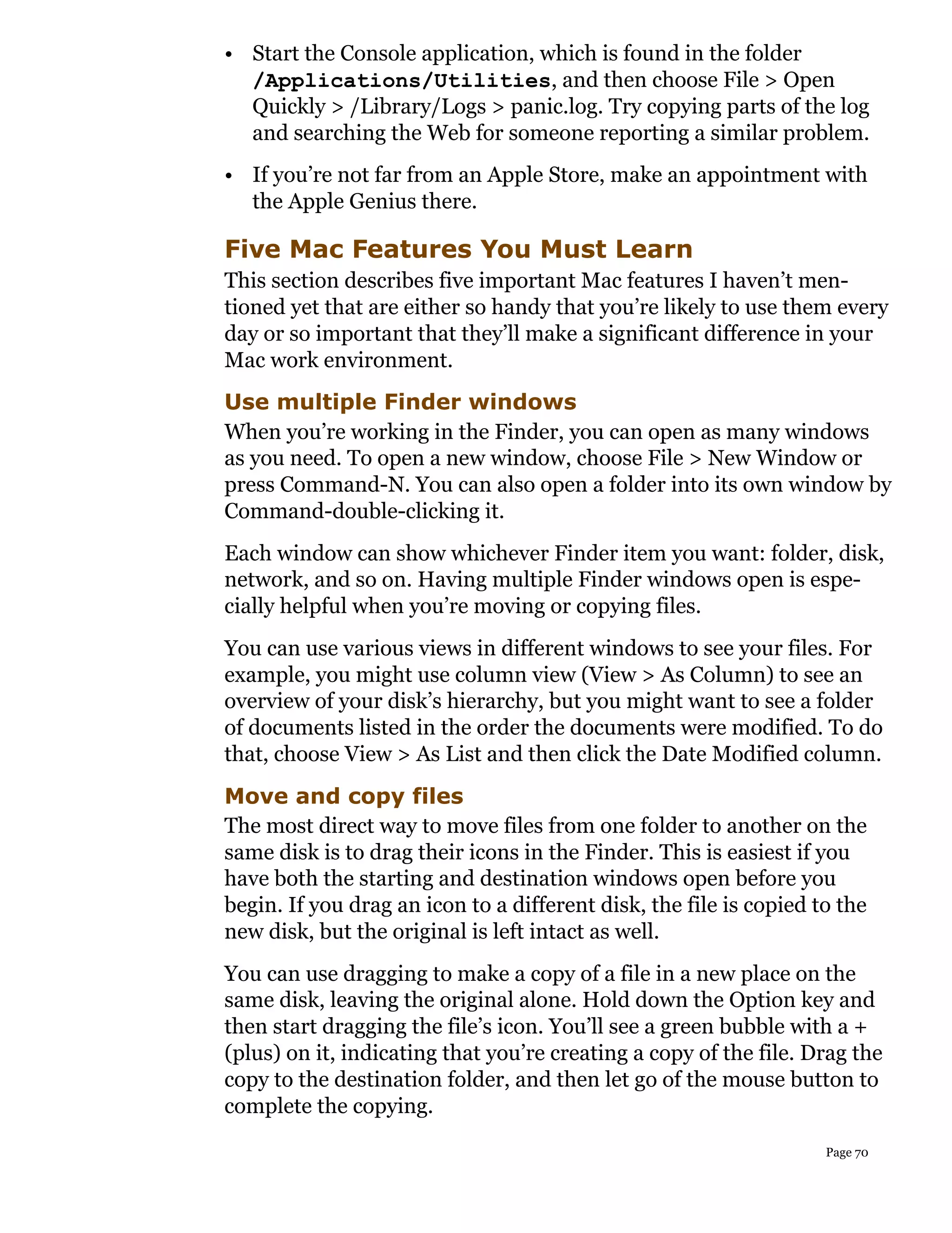 • Start the Console application, which is found in the folder
  /Applications/Utilities, and then choose File > Open
  Quickly > /Library/Logs > panic.log. Try copying parts of the log
  and searching the Web for someone reporting a similar problem.
• If you’re not far from an Apple Store, make an appointment with
  the Apple Genius there.

Five Mac Features You Must Learn
This section describes five important Mac features I haven’t men-
tioned yet that are either so handy that you’re likely to use them every
day or so important that they’ll make a significant difference in your
Mac work environment.
Use multiple Finder windows
When you’re working in the Finder, you can open as many windows
as you need. To open a new window, choose File > New Window or
press Command-N. You can also open a folder into its own window by
Command-double-clicking it.
Each window can show whichever Finder item you want: folder, disk,
network, and so on. Having multiple Finder windows open is espe-
cially helpful when you’re moving or copying files.
You can use various views in different windows to see your files. For
example, you might use column view (View > As Column) to see an
overview of your disk’s hierarchy, but you might want to see a folder
of documents listed in the order the documents were modified. To do
that, choose View > As List and then click the Date Modified column.
Move and copy files
The most direct way to move files from one folder to another on the
same disk is to drag their icons in the Finder. This is easiest if you
have both the starting and destination windows open before you
begin. If you drag an icon to a different disk, the file is copied to the
new disk, but the original is left intact as well.
You can use dragging to make a copy of a file in a new place on the
same disk, leaving the original alone. Hold down the Option key and
then start dragging the file’s icon. You’ll see a green bubble with a +
(plus) on it, indicating that you’re creating a copy of the file. Drag the
copy to the destination folder, and then let go of the mouse button to
complete the copying.
                                                                    Page 70
 