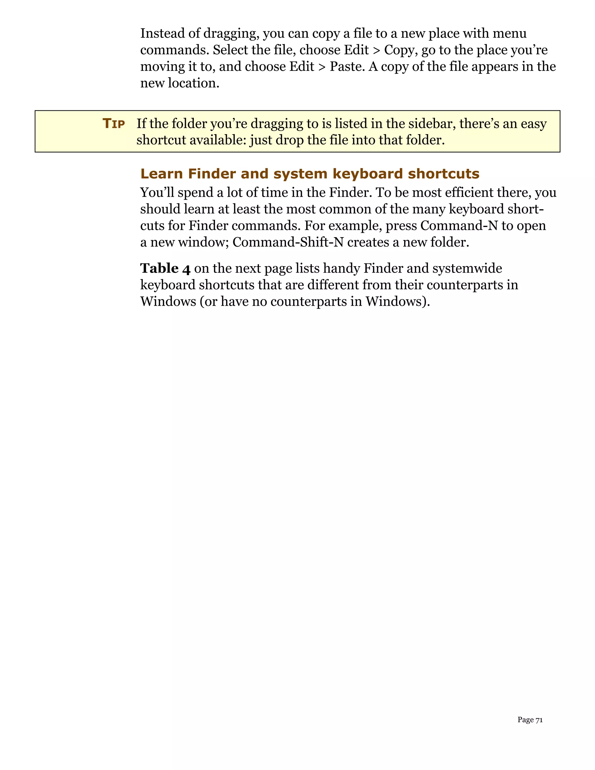 Instead of dragging, you can copy a file to a new place with menu
      commands. Select the file, choose Edit > Copy, go to the place you’re
      moving it to, and choose Edit > Paste. A copy of the file appears in the
      new location.


TIP If the folder you’re dragging to is listed in the sidebar, there’s an easy
    shortcut available: just drop the file into that folder.

      Learn Finder and system keyboard shortcuts
      You’ll spend a lot of time in the Finder. To be most efficient there, you
      should learn at least the most common of the many keyboard short-
      cuts for Finder commands. For example, press Command-N to open
      a new window; Command-Shift-N creates a new folder.
      Table 4 on the next page lists handy Finder and systemwide
      keyboard shortcuts that are different from their counterparts in
      Windows (or have no counterparts in Windows).




                                                                        Page 71
 
