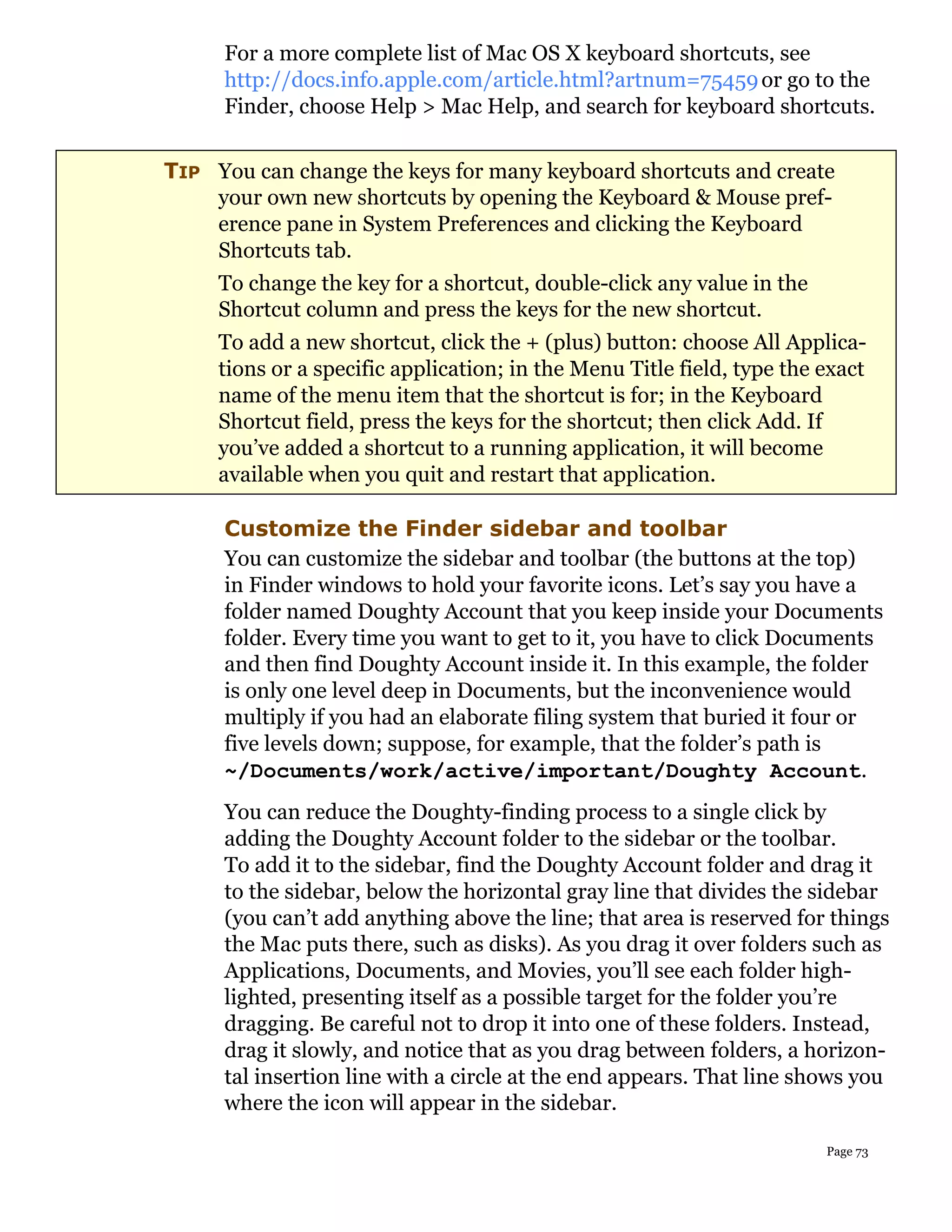 For a more complete list of Mac OS X keyboard shortcuts, see
     http://docs.info.apple.com/article.html?artnum=75459 or go to the
     Finder, choose Help > Mac Help, and search for keyboard shortcuts.


TIP You can change the keys for many keyboard shortcuts and create
    your own new shortcuts by opening the Keyboard & Mouse pref-
    erence pane in System Preferences and clicking the Keyboard
    Shortcuts tab.
     To change the key for a shortcut, double-click any value in the
     Shortcut column and press the keys for the new shortcut.
     To add a new shortcut, click the + (plus) button: choose All Applica-
     tions or a specific application; in the Menu Title field, type the exact
     name of the menu item that the shortcut is for; in the Keyboard
     Shortcut field, press the keys for the shortcut; then click Add. If
     you’ve added a shortcut to a running application, it will become
     available when you quit and restart that application.

     Customize the Finder sidebar and toolbar
     You can customize the sidebar and toolbar (the buttons at the top)
     in Finder windows to hold your favorite icons. Let’s say you have a
     folder named Doughty Account that you keep inside your Documents
     folder. Every time you want to get to it, you have to click Documents
     and then find Doughty Account inside it. In this example, the folder
     is only one level deep in Documents, but the inconvenience would
     multiply if you had an elaborate filing system that buried it four or
     five levels down; suppose, for example, that the folder’s path is
     ~/Documents/work/active/important/Doughty Account.
     You can reduce the Doughty-finding process to a single click by
     adding the Doughty Account folder to the sidebar or the toolbar.
     To add it to the sidebar, find the Doughty Account folder and drag it
     to the sidebar, below the horizontal gray line that divides the sidebar
     (you can’t add anything above the line; that area is reserved for things
     the Mac puts there, such as disks). As you drag it over folders such as
     Applications, Documents, and Movies, you’ll see each folder high-
     lighted, presenting itself as a possible target for the folder you’re
     dragging. Be careful not to drop it into one of these folders. Instead,
     drag it slowly, and notice that as you drag between folders, a horizon-
     tal insertion line with a circle at the end appears. That line shows you
     where the icon will appear in the sidebar.

                                                                        Page 73
 