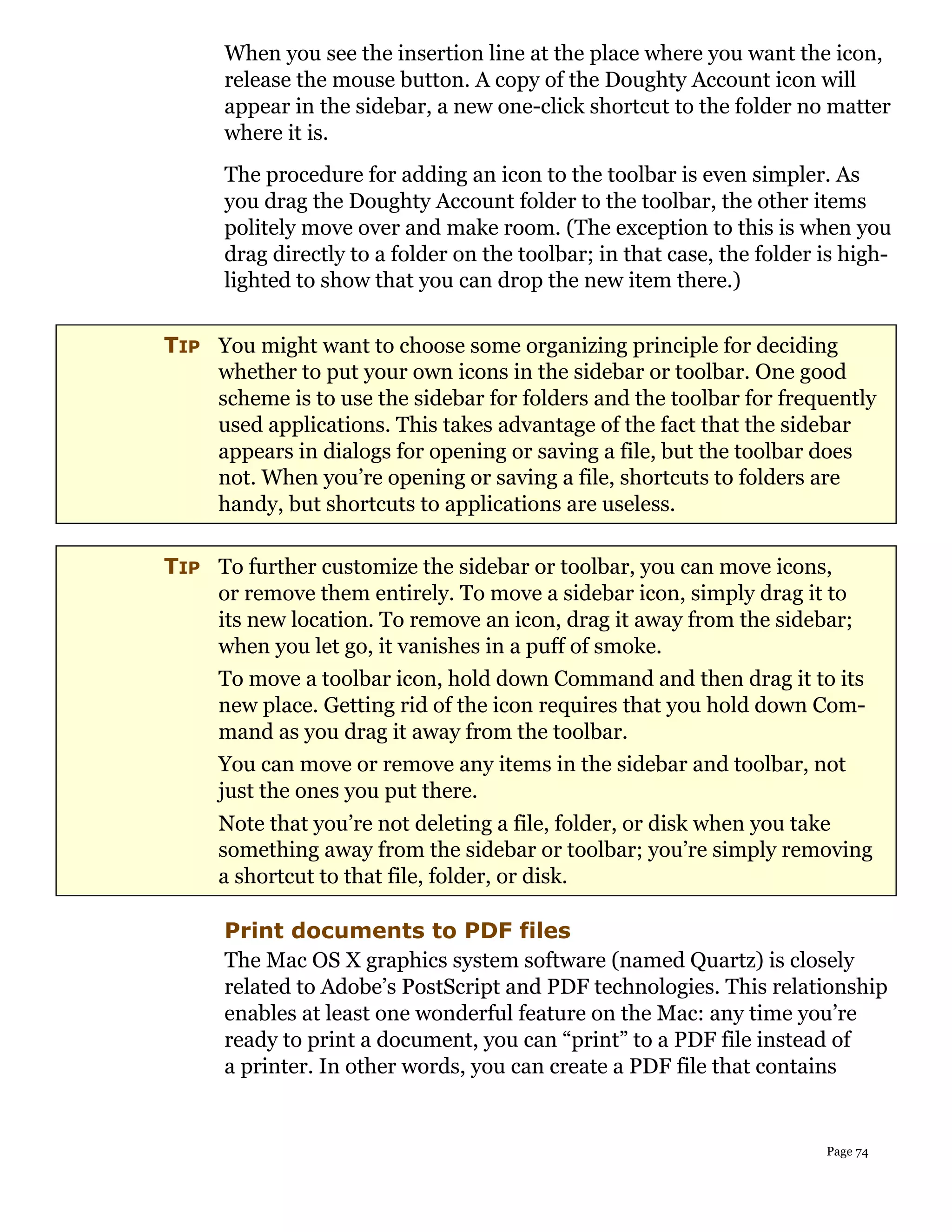 When you see the insertion line at the place where you want the icon,
      release the mouse button. A copy of the Doughty Account icon will
      appear in the sidebar, a new one-click shortcut to the folder no matter
      where it is.
      The procedure for adding an icon to the toolbar is even simpler. As
      you drag the Doughty Account folder to the toolbar, the other items
      politely move over and make room. (The exception to this is when you
      drag directly to a folder on the toolbar; in that case, the folder is high-
      lighted to show that you can drop the new item there.)


TIP You might want to choose some organizing principle for deciding
    whether to put your own icons in the sidebar or toolbar. One good
    scheme is to use the sidebar for folders and the toolbar for frequently
    used applications. This takes advantage of the fact that the sidebar
    appears in dialogs for opening or saving a file, but the toolbar does
    not. When you’re opening or saving a file, shortcuts to folders are
    handy, but shortcuts to applications are useless.

TIP To further customize the sidebar or toolbar, you can move icons,
    or remove them entirely. To move a sidebar icon, simply drag it to
    its new location. To remove an icon, drag it away from the sidebar;
    when you let go, it vanishes in a puff of smoke.
    To move a toolbar icon, hold down Command and then drag it to its
    new place. Getting rid of the icon requires that you hold down Com-
    mand as you drag it away from the toolbar.
    You can move or remove any items in the sidebar and toolbar, not
    just the ones you put there.
     Note that you’re not deleting a file, folder, or disk when you take
     something away from the sidebar or toolbar; you’re simply removing
     a shortcut to that file, folder, or disk.

      Print documents to PDF files
      The Mac OS X graphics system software (named Quartz) is closely
      related to Adobe’s PostScript and PDF technologies. This relationship
      enables at least one wonderful feature on the Mac: any time you’re
      ready to print a document, you can “print” to a PDF file instead of
      a printer. In other words, you can create a PDF file that contains


                                                                         Page 74
 