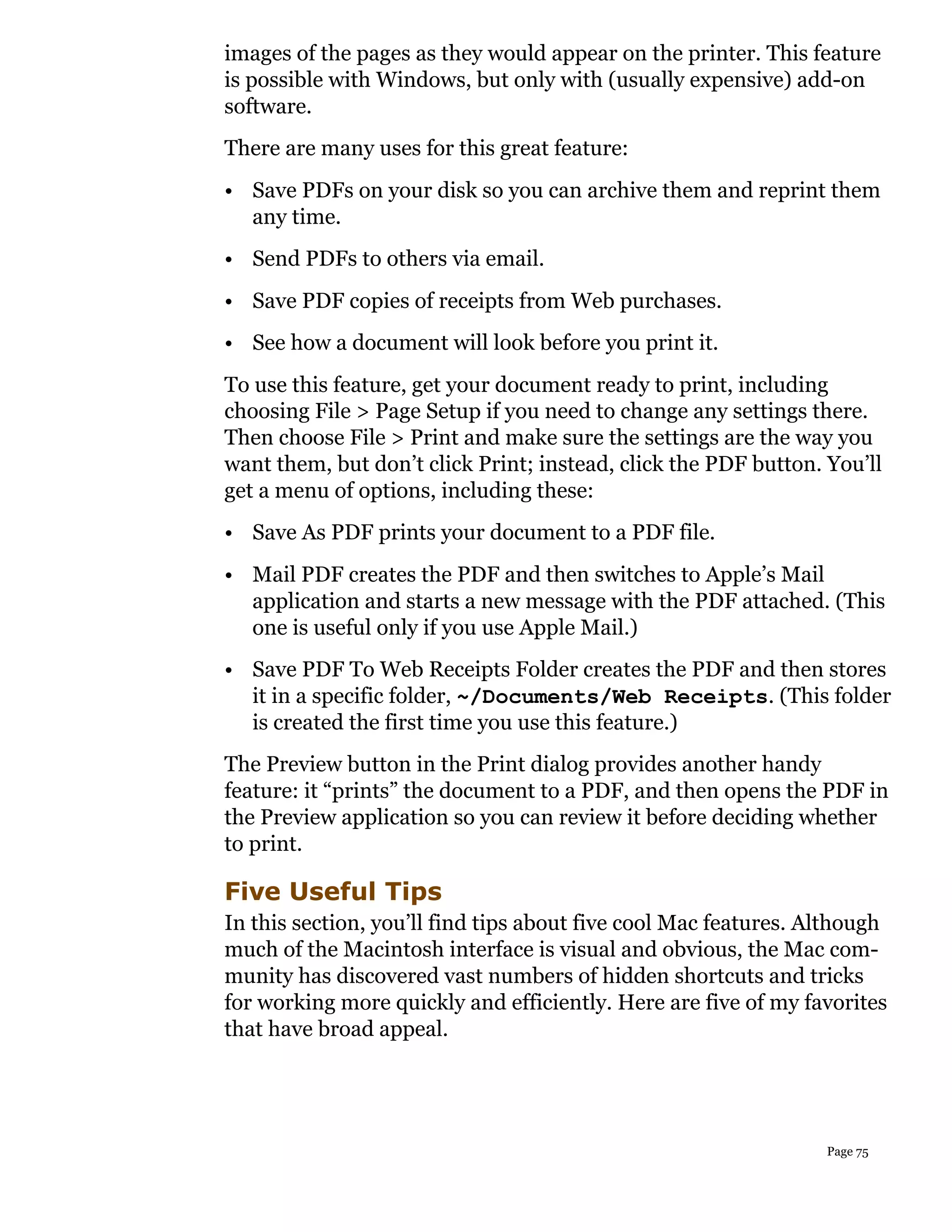 images of the pages as they would appear on the printer. This feature
is possible with Windows, but only with (usually expensive) add-on
software.
There are many uses for this great feature:
• Save PDFs on your disk so you can archive them and reprint them
  any time.
• Send PDFs to others via email.
• Save PDF copies of receipts from Web purchases.
• See how a document will look before you print it.
To use this feature, get your document ready to print, including
choosing File > Page Setup if you need to change any settings there.
Then choose File > Print and make sure the settings are the way you
want them, but don’t click Print; instead, click the PDF button. You’ll
get a menu of options, including these:
• Save As PDF prints your document to a PDF file.
• Mail PDF creates the PDF and then switches to Apple’s Mail
  application and starts a new message with the PDF attached. (This
  one is useful only if you use Apple Mail.)
• Save PDF To Web Receipts Folder creates the PDF and then stores
  it in a specific folder, ~/Documents/Web Receipts. (This folder
  is created the first time you use this feature.)
The Preview button in the Print dialog provides another handy
feature: it “prints” the document to a PDF, and then opens the PDF in
the Preview application so you can review it before deciding whether
to print.

Five Useful Tips
In this section, you’ll find tips about five cool Mac features. Although
much of the Macintosh interface is visual and obvious, the Mac com-
munity has discovered vast numbers of hidden shortcuts and tricks
for working more quickly and efficiently. Here are five of my favorites
that have broad appeal.




                                                                 Page 75
 