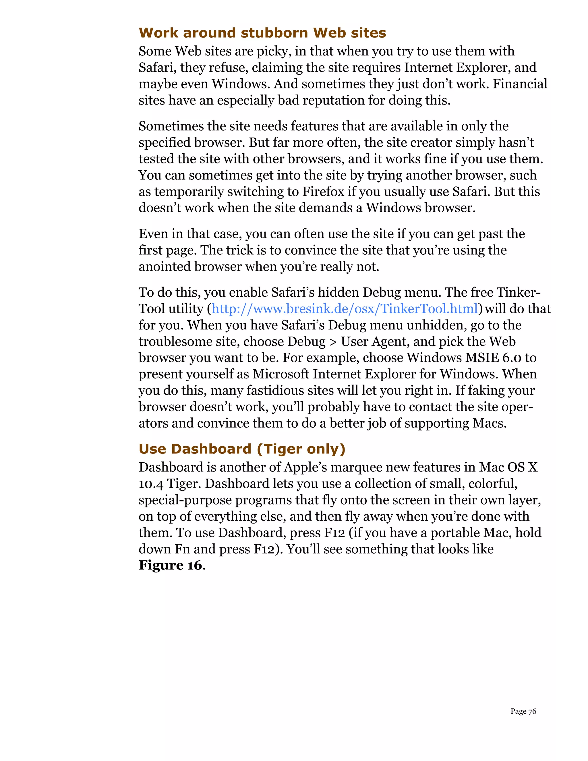 Work around stubborn Web sites
Some Web sites are picky, in that when you try to use them with
Safari, they refuse, claiming the site requires Internet Explorer, and
maybe even Windows. And sometimes they just don’t work. Financial
sites have an especially bad reputation for doing this.
Sometimes the site needs features that are available in only the
specified browser. But far more often, the site creator simply hasn’t
tested the site with other browsers, and it works fine if you use them.
You can sometimes get into the site by trying another browser, such
as temporarily switching to Firefox if you usually use Safari. But this
doesn’t work when the site demands a Windows browser.
Even in that case, you can often use the site if you can get past the
first page. The trick is to convince the site that you’re using the
anointed browser when you’re really not.
To do this, you enable Safari’s hidden Debug menu. The free Tinker-
Tool utility (http://www.bresink.de/osx/TinkerTool.html) will do that
for you. When you have Safari’s Debug menu unhidden, go to the
troublesome site, choose Debug > User Agent, and pick the Web
browser you want to be. For example, choose Windows MSIE 6.0 to
present yourself as Microsoft Internet Explorer for Windows. When
you do this, many fastidious sites will let you right in. If faking your
browser doesn’t work, you’ll probably have to contact the site oper-
ators and convince them to do a better job of supporting Macs.
Use Dashboard (Tiger only)
Dashboard is another of Apple’s marquee new features in Mac OS X
10.4 Tiger. Dashboard lets you use a collection of small, colorful,
special-purpose programs that fly onto the screen in their own layer,
on top of everything else, and then fly away when you’re done with
them. To use Dashboard, press F12 (if you have a portable Mac, hold
down Fn and press F12). You’ll see something that looks like
Figure 16.




                                                                  Page 76
 