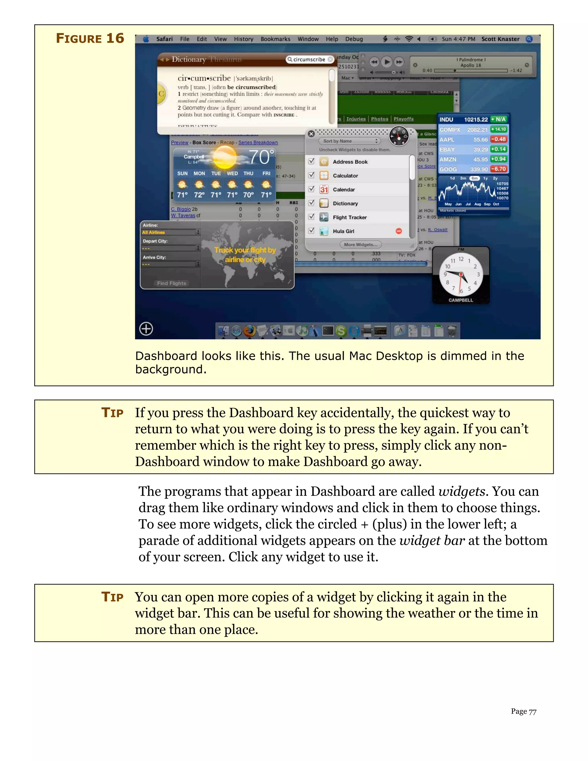 FIGURE 16




            Dashboard looks like this. The usual Mac Desktop is dimmed in the
            background.


     TIP If you press the Dashboard key accidentally, the quickest way to
         return to what you were doing is to press the key again. If you can’t
         remember which is the right key to press, simply click any non-
         Dashboard window to make Dashboard go away.

            The programs that appear in Dashboard are called widgets. You can
            drag them like ordinary windows and click in them to choose things.
            To see more widgets, click the circled + (plus) in the lower left; a
            parade of additional widgets appears on the widget bar at the bottom
            of your screen. Click any widget to use it.

     TIP You can open more copies of a widget by clicking it again in the
         widget bar. This can be useful for showing the weather or the time in
         more than one place.




                                                                          Page 77
 