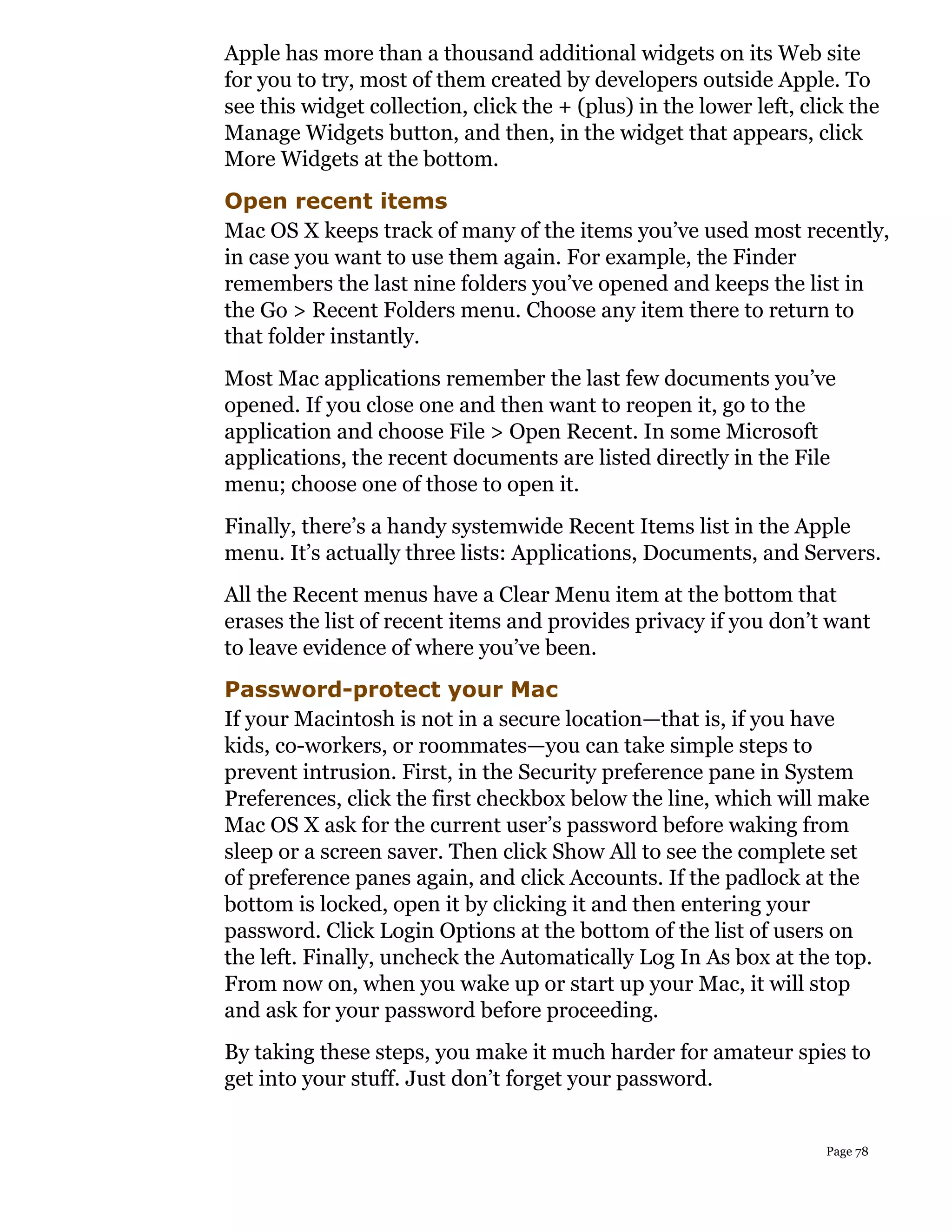 Apple has more than a thousand additional widgets on its Web site
for you to try, most of them created by developers outside Apple. To
see this widget collection, click the + (plus) in the lower left, click the
Manage Widgets button, and then, in the widget that appears, click
More Widgets at the bottom.
Open recent items
Mac OS X keeps track of many of the items you’ve used most recently,
in case you want to use them again. For example, the Finder
remembers the last nine folders you’ve opened and keeps the list in
the Go > Recent Folders menu. Choose any item there to return to
that folder instantly.
Most Mac applications remember the last few documents you’ve
opened. If you close one and then want to reopen it, go to the
application and choose File > Open Recent. In some Microsoft
applications, the recent documents are listed directly in the File
menu; choose one of those to open it.
Finally, there’s a handy systemwide Recent Items list in the Apple
menu. It’s actually three lists: Applications, Documents, and Servers.
All the Recent menus have a Clear Menu item at the bottom that
erases the list of recent items and provides privacy if you don’t want
to leave evidence of where you’ve been.
Password-protect your Mac
If your Macintosh is not in a secure location—that is, if you have
kids, co-workers, or roommates—you can take simple steps to
prevent intrusion. First, in the Security preference pane in System
Preferences, click the first checkbox below the line, which will make
Mac OS X ask for the current user’s password before waking from
sleep or a screen saver. Then click Show All to see the complete set
of preference panes again, and click Accounts. If the padlock at the
bottom is locked, open it by clicking it and then entering your
password. Click Login Options at the bottom of the list of users on
the left. Finally, uncheck the Automatically Log In As box at the top.
From now on, when you wake up or start up your Mac, it will stop
and ask for your password before proceeding.
By taking these steps, you make it much harder for amateur spies to
get into your stuff. Just don’t forget your password.


                                                                    Page 78
 