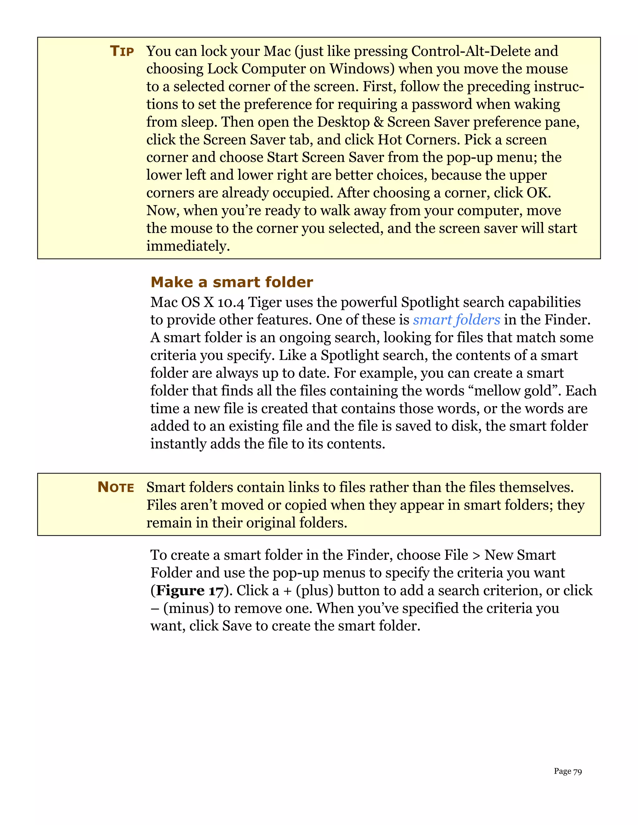 TIP You can lock your Mac (just like pressing Control-Alt-Delete and
     choosing Lock Computer on Windows) when you move the mouse
     to a selected corner of the screen. First, follow the preceding instruc-
     tions to set the preference for requiring a password when waking
     from sleep. Then open the Desktop & Screen Saver preference pane,
     click the Screen Saver tab, and click Hot Corners. Pick a screen
     corner and choose Start Screen Saver from the pop-up menu; the
     lower left and lower right are better choices, because the upper
     corners are already occupied. After choosing a corner, click OK.
     Now, when you’re ready to walk away from your computer, move
     the mouse to the corner you selected, and the screen saver will start
     immediately.

        Make a smart folder
        Mac OS X 10.4 Tiger uses the powerful Spotlight search capabilities
        to provide other features. One of these is smart folders in the Finder.
        A smart folder is an ongoing search, looking for files that match some
        criteria you specify. Like a Spotlight search, the contents of a smart
        folder are always up to date. For example, you can create a smart
        folder that finds all the files containing the words “mellow gold”. Each
        time a new file is created that contains those words, or the words are
        added to an existing file and the file is saved to disk, the smart folder
        instantly adds the file to its contents.

NOTE Smart folders contain links to files rather than the files themselves.
     Files aren’t moved or copied when they appear in smart folders; they
     remain in their original folders.

        To create a smart folder in the Finder, choose File > New Smart
        Folder and use the pop-up menus to specify the criteria you want
        (Figure 17). Click a + (plus) button to add a search criterion, or click
        – (minus) to remove one. When you’ve specified the criteria you
        want, click Save to create the smart folder.




                                                                         Page 79
 