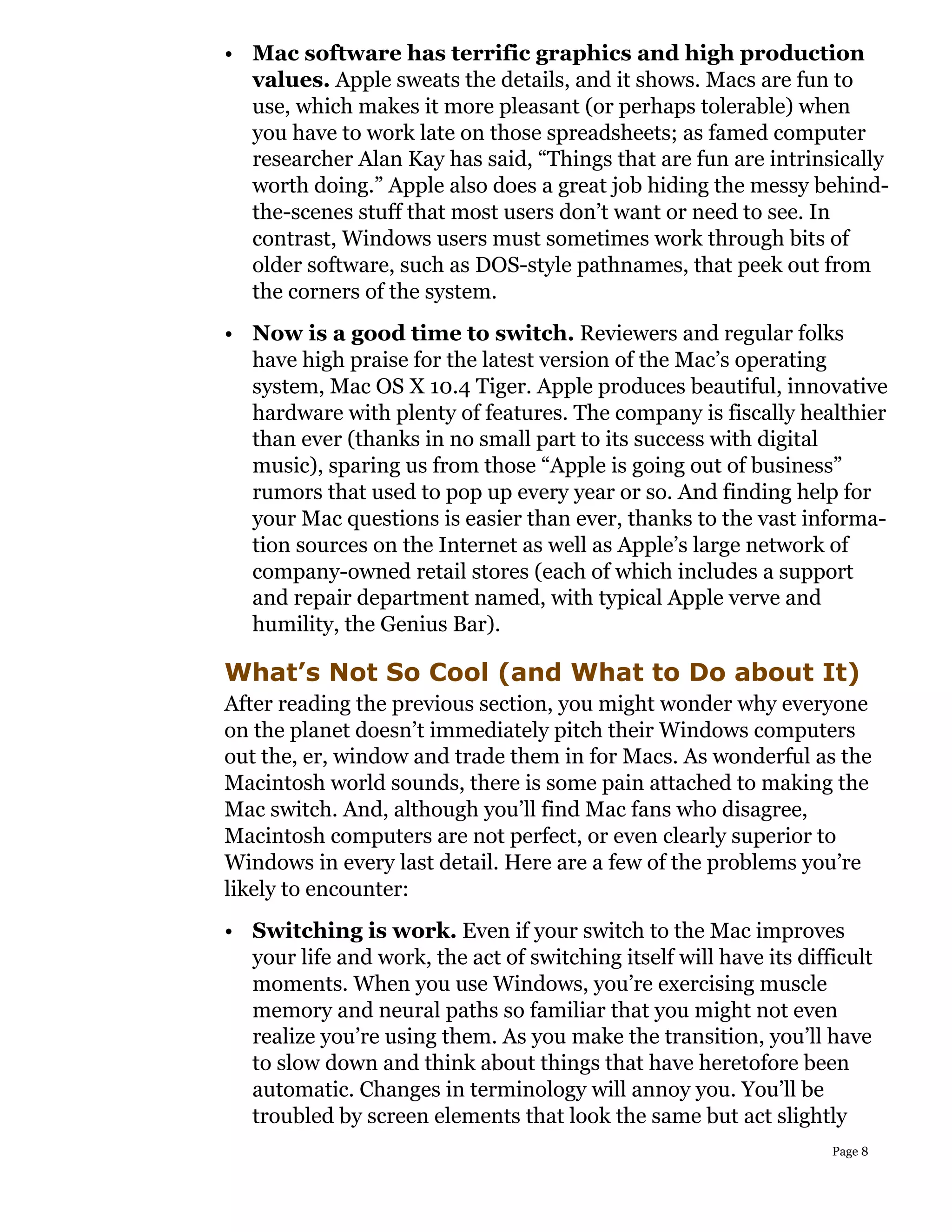 • Mac software has terrific graphics and high production
  values. Apple sweats the details, and it shows. Macs are fun to
  use, which makes it more pleasant (or perhaps tolerable) when
  you have to work late on those spreadsheets; as famed computer
  researcher Alan Kay has said, “Things that are fun are intrinsically
  worth doing.” Apple also does a great job hiding the messy behind-
  the-scenes stuff that most users don’t want or need to see. In
  contrast, Windows users must sometimes work through bits of
  older software, such as DOS-style pathnames, that peek out from
  the corners of the system.
• Now is a good time to switch. Reviewers and regular folks
  have high praise for the latest version of the Mac’s operating
  system, Mac OS X 10.4 Tiger. Apple produces beautiful, innovative
  hardware with plenty of features. The company is fiscally healthier
  than ever (thanks in no small part to its success with digital
  music), sparing us from those “Apple is going out of business”
  rumors that used to pop up every year or so. And finding help for
  your Mac questions is easier than ever, thanks to the vast informa-
  tion sources on the Internet as well as Apple’s large network of
  company-owned retail stores (each of which includes a support
  and repair department named, with typical Apple verve and
  humility, the Genius Bar).

What’s Not So Cool (and What to Do about It)
After reading the previous section, you might wonder why everyone
on the planet doesn’t immediately pitch their Windows computers
out the, er, window and trade them in for Macs. As wonderful as the
Macintosh world sounds, there is some pain attached to making the
Mac switch. And, although you’ll find Mac fans who disagree,
Macintosh computers are not perfect, or even clearly superior to
Windows in every last detail. Here are a few of the problems you’re
likely to encounter:
• Switching is work. Even if your switch to the Mac improves
  your life and work, the act of switching itself will have its difficult
  moments. When you use Windows, you’re exercising muscle
  memory and neural paths so familiar that you might not even
  realize you’re using them. As you make the transition, you’ll have
  to slow down and think about things that have heretofore been
  automatic. Changes in terminology will annoy you. You’ll be
  troubled by screen elements that look the same but act slightly
                                                                    Page 8
 