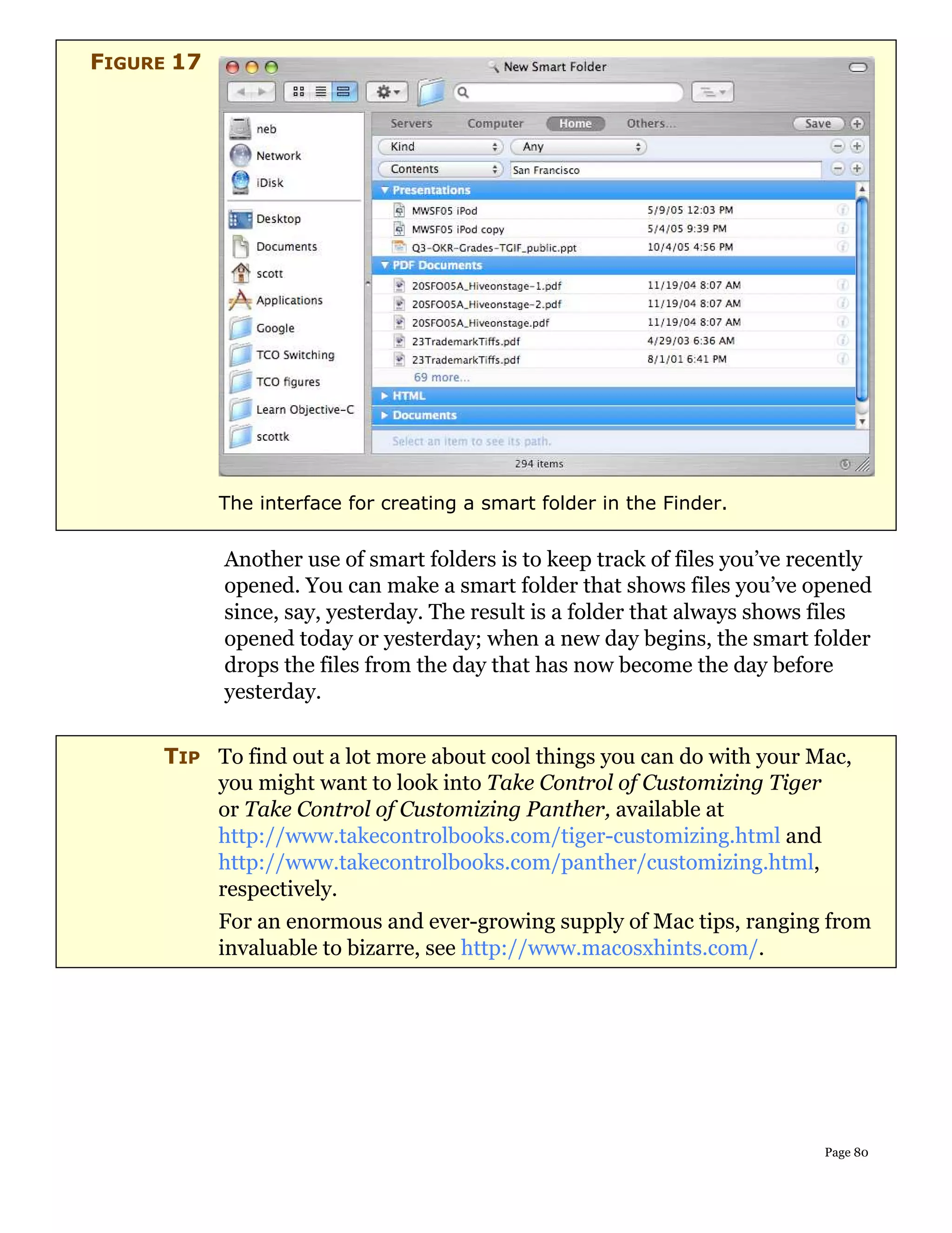 FIGURE 17




            The interface for creating a smart folder in the Finder.


            Another use of smart folders is to keep track of files you’ve recently
            opened. You can make a smart folder that shows files you’ve opened
            since, say, yesterday. The result is a folder that always shows files
            opened today or yesterday; when a new day begins, the smart folder
            drops the files from the day that has now become the day before
            yesterday.


     TIP To find out a lot more about cool things you can do with your Mac,
         you might want to look into Take Control of Customizing Tiger
         or Take Control of Customizing Panther, available at
         http://www.takecontrolbooks.com/tiger-customizing.html and
         http://www.takecontrolbooks.com/panther/customizing.html,
         respectively.
            For an enormous and ever-growing supply of Mac tips, ranging from
            invaluable to bizarre, see http://www.macosxhints.com/.




                                                                            Page 80
 
