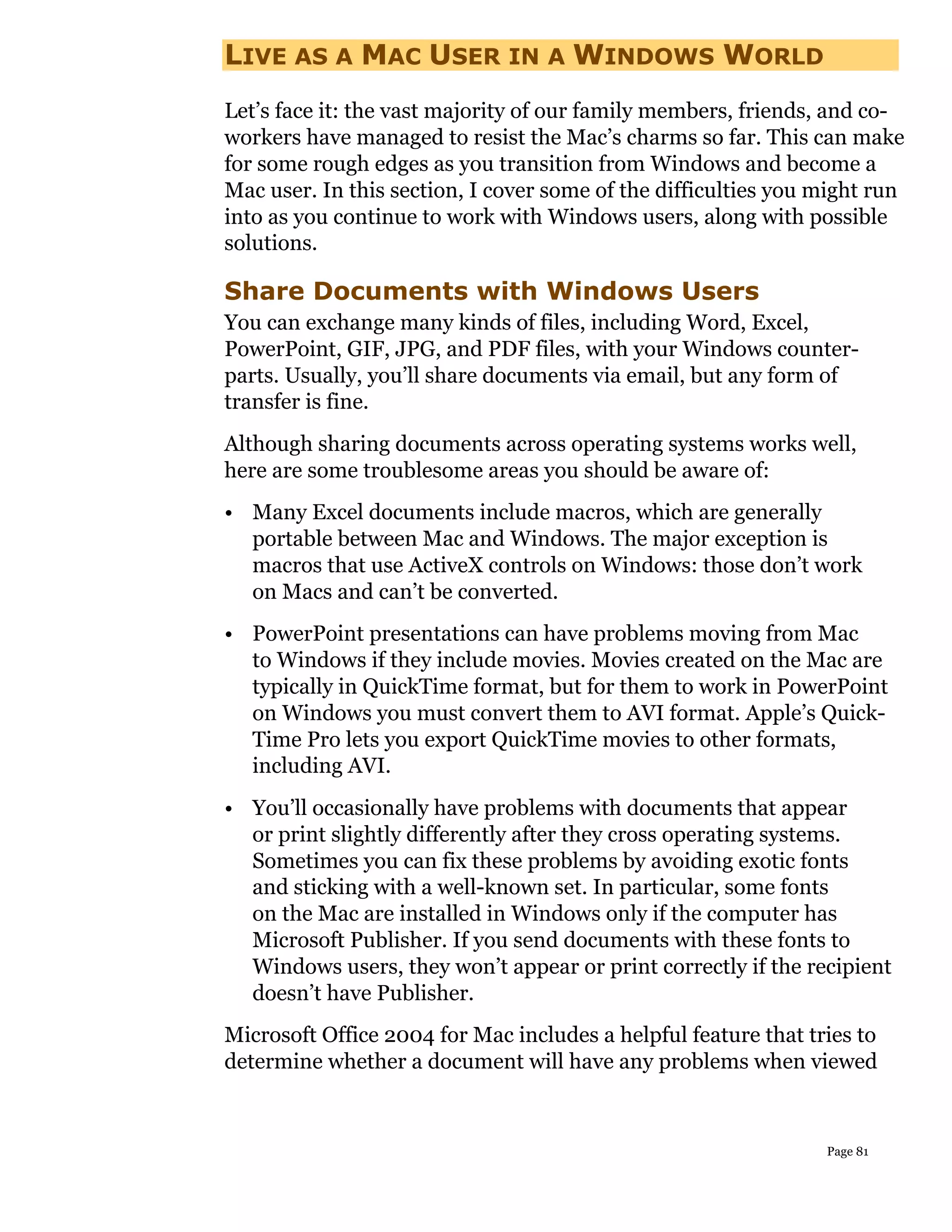 LIVE AS A MAC USER IN A WINDOWS WORLD
Let’s face it: the vast majority of our family members, friends, and co-
workers have managed to resist the Mac’s charms so far. This can make
for some rough edges as you transition from Windows and become a
Mac user. In this section, I cover some of the difficulties you might run
into as you continue to work with Windows users, along with possible
solutions.

Share Documents with Windows Users
You can exchange many kinds of files, including Word, Excel,
PowerPoint, GIF, JPG, and PDF files, with your Windows counter-
parts. Usually, you’ll share documents via email, but any form of
transfer is fine.
Although sharing documents across operating systems works well,
here are some troublesome areas you should be aware of:
• Many Excel documents include macros, which are generally
  portable between Mac and Windows. The major exception is
  macros that use ActiveX controls on Windows: those don’t work
  on Macs and can’t be converted.
• PowerPoint presentations can have problems moving from Mac
  to Windows if they include movies. Movies created on the Mac are
  typically in QuickTime format, but for them to work in PowerPoint
  on Windows you must convert them to AVI format. Apple’s Quick-
  Time Pro lets you export QuickTime movies to other formats,
  including AVI.
• You’ll occasionally have problems with documents that appear
  or print slightly differently after they cross operating systems.
  Sometimes you can fix these problems by avoiding exotic fonts
  and sticking with a well-known set. In particular, some fonts
  on the Mac are installed in Windows only if the computer has
  Microsoft Publisher. If you send documents with these fonts to
  Windows users, they won’t appear or print correctly if the recipient
  doesn’t have Publisher.
Microsoft Office 2004 for Mac includes a helpful feature that tries to
determine whether a document will have any problems when viewed



                                                                Page 81
 