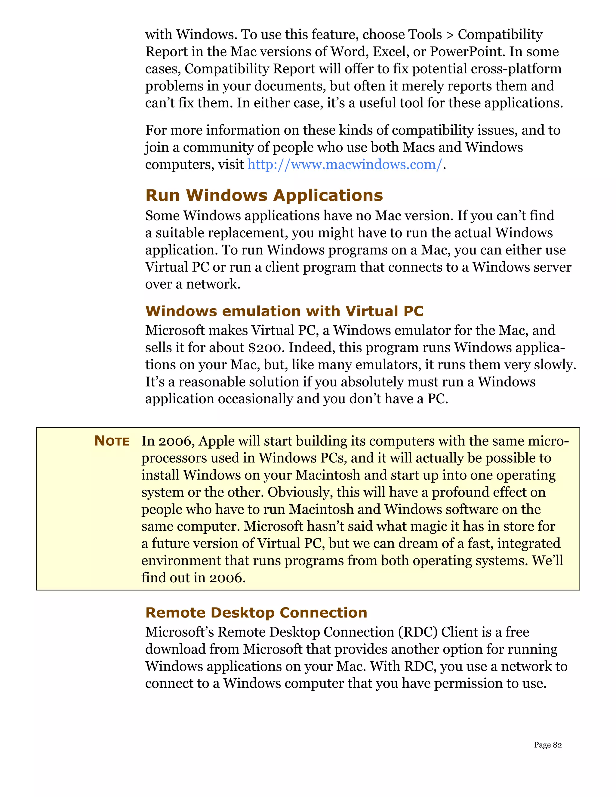 with Windows. To use this feature, choose Tools > Compatibility
        Report in the Mac versions of Word, Excel, or PowerPoint. In some
        cases, Compatibility Report will offer to fix potential cross-platform
        problems in your documents, but often it merely reports them and
        can’t fix them. In either case, it’s a useful tool for these applications.
        For more information on these kinds of compatibility issues, and to
        join a community of people who use both Macs and Windows
        computers, visit http://www.macwindows.com/.

        Run Windows Applications
        Some Windows applications have no Mac version. If you can’t find
        a suitable replacement, you might have to run the actual Windows
        application. To run Windows programs on a Mac, you can either use
        Virtual PC or run a client program that connects to a Windows server
        over a network.
        Windows emulation with Virtual PC
        Microsoft makes Virtual PC, a Windows emulator for the Mac, and
        sells it for about $200. Indeed, this program runs Windows applica-
        tions on your Mac, but, like many emulators, it runs them very slowly.
        It’s a reasonable solution if you absolutely must run a Windows
        application occasionally and you don’t have a PC.


NOTE In 2006, Apple will start building its computers with the same micro-
     processors used in Windows PCs, and it will actually be possible to
     install Windows on your Macintosh and start up into one operating
     system or the other. Obviously, this will have a profound effect on
     people who have to run Macintosh and Windows software on the
     same computer. Microsoft hasn’t said what magic it has in store for
     a future version of Virtual PC, but we can dream of a fast, integrated
     environment that runs programs from both operating systems. We’ll
     find out in 2006.

        Remote Desktop Connection
        Microsoft’s Remote Desktop Connection (RDC) Client is a free
        download from Microsoft that provides another option for running
        Windows applications on your Mac. With RDC, you use a network to
        connect to a Windows computer that you have permission to use.



                                                                            Page 82
 
