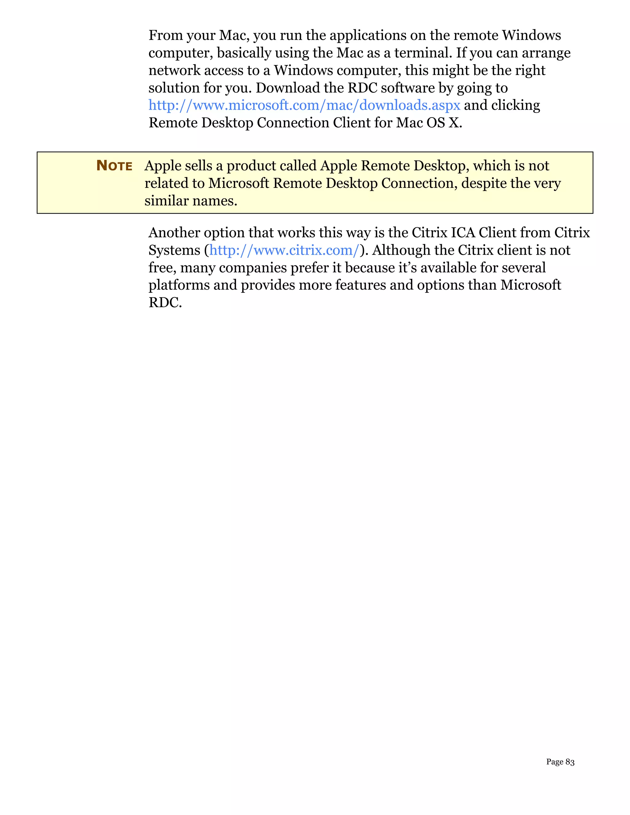 From your Mac, you run the applications on the remote Windows
       computer, basically using the Mac as a terminal. If you can arrange
       network access to a Windows computer, this might be the right
       solution for you. Download the RDC software by going to
       http://www.microsoft.com/mac/downloads.aspx and clicking
       Remote Desktop Connection Client for Mac OS X.


NOTE Apple sells a product called Apple Remote Desktop, which is not
     related to Microsoft Remote Desktop Connection, despite the very
     similar names.

       Another option that works this way is the Citrix ICA Client from Citrix
       Systems (http://www.citrix.com/). Although the Citrix client is not
       free, many companies prefer it because it’s available for several
       platforms and provides more features and options than Microsoft
       RDC.




                                                                      Page 83
 