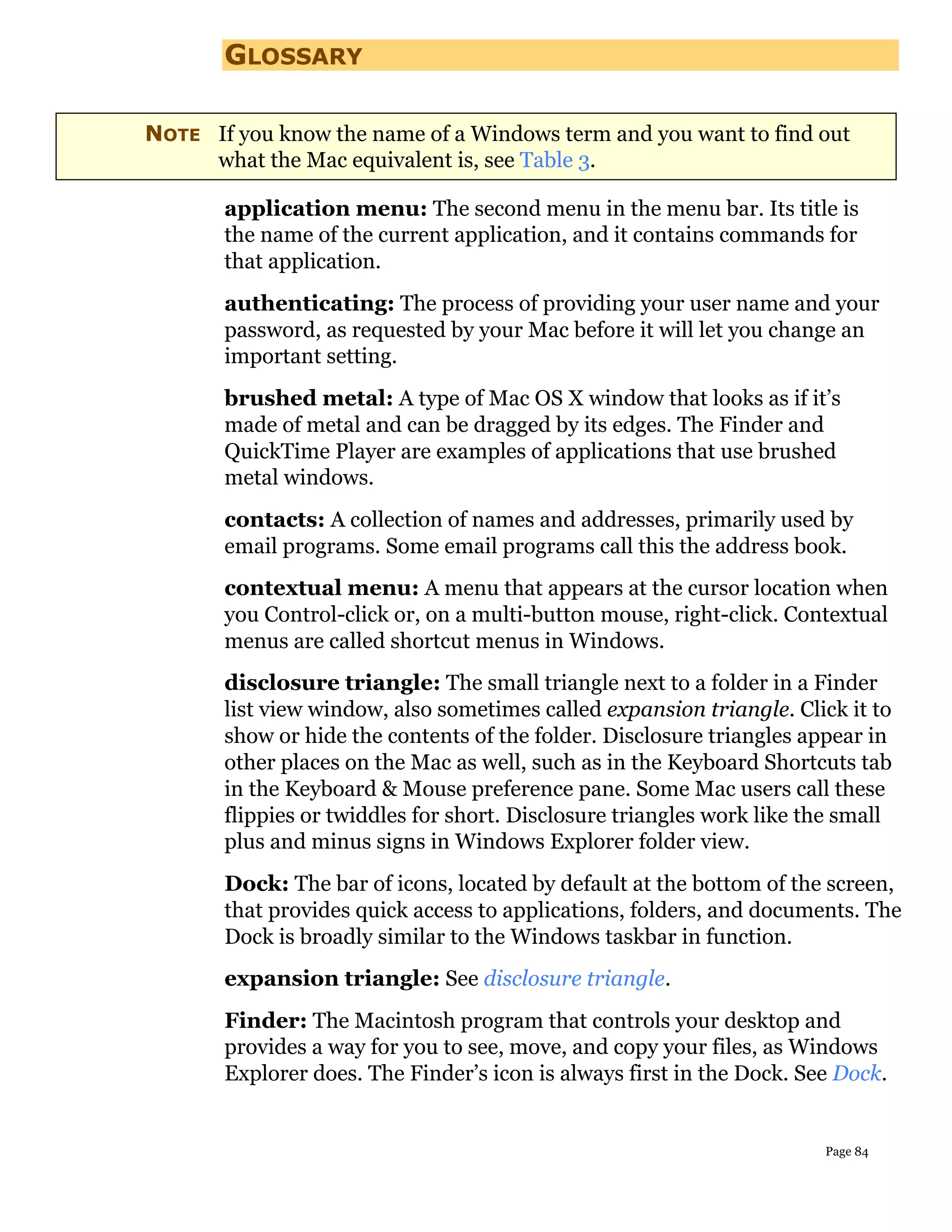 GLOSSARY

NOTE If you know the name of a Windows term and you want to find out
     what the Mac equivalent is, see Table 3.

       application menu: The second menu in the menu bar. Its title is
       the name of the current application, and it contains commands for
       that application.
       authenticating: The process of providing your user name and your
       password, as requested by your Mac before it will let you change an
       important setting.
       brushed metal: A type of Mac OS X window that looks as if it’s
       made of metal and can be dragged by its edges. The Finder and
       QuickTime Player are examples of applications that use brushed
       metal windows.
       contacts: A collection of names and addresses, primarily used by
       email programs. Some email programs call this the address book.
       contextual menu: A menu that appears at the cursor location when
       you Control-click or, on a multi-button mouse, right-click. Contextual
       menus are called shortcut menus in Windows.
       disclosure triangle: The small triangle next to a folder in a Finder
       list view window, also sometimes called expansion triangle. Click it to
       show or hide the contents of the folder. Disclosure triangles appear in
       other places on the Mac as well, such as in the Keyboard Shortcuts tab
       in the Keyboard & Mouse preference pane. Some Mac users call these
       flippies or twiddles for short. Disclosure triangles work like the small
       plus and minus signs in Windows Explorer folder view.
       Dock: The bar of icons, located by default at the bottom of the screen,
       that provides quick access to applications, folders, and documents. The
       Dock is broadly similar to the Windows taskbar in function.
       expansion triangle: See disclosure triangle.
       Finder: The Macintosh program that controls your desktop and
       provides a way for you to see, move, and copy your files, as Windows
       Explorer does. The Finder’s icon is always first in the Dock. See Dock.


                                                                       Page 84
 