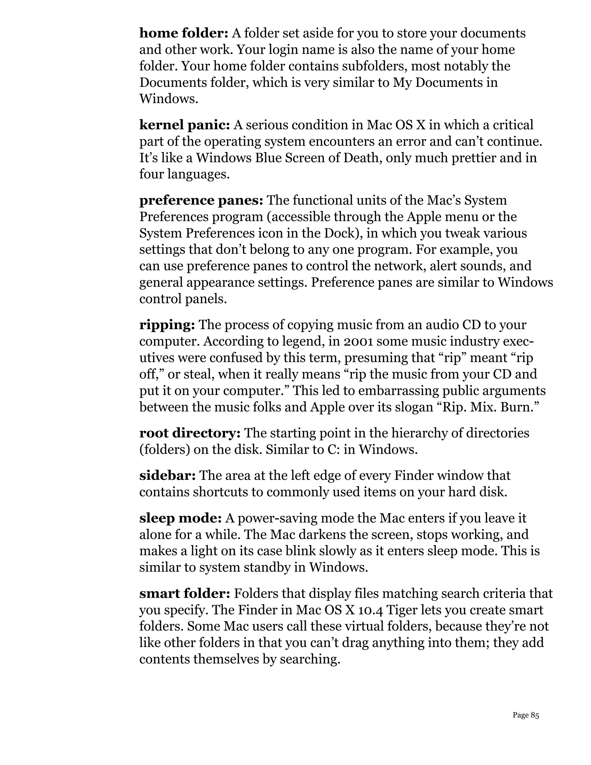 home folder: A folder set aside for you to store your documents
and other work. Your login name is also the name of your home
folder. Your home folder contains subfolders, most notably the
Documents folder, which is very similar to My Documents in
Windows.
kernel panic: A serious condition in Mac OS X in which a critical
part of the operating system encounters an error and can’t continue.
It’s like a Windows Blue Screen of Death, only much prettier and in
four languages.
preference panes: The functional units of the Mac’s System
Preferences program (accessible through the Apple menu or the
System Preferences icon in the Dock), in which you tweak various
settings that don’t belong to any one program. For example, you
can use preference panes to control the network, alert sounds, and
general appearance settings. Preference panes are similar to Windows
control panels.
ripping: The process of copying music from an audio CD to your
computer. According to legend, in 2001 some music industry exec-
utives were confused by this term, presuming that “rip” meant “rip
off,” or steal, when it really means “rip the music from your CD and
put it on your computer.” This led to embarrassing public arguments
between the music folks and Apple over its slogan “Rip. Mix. Burn.”
root directory: The starting point in the hierarchy of directories
(folders) on the disk. Similar to C: in Windows.
sidebar: The area at the left edge of every Finder window that
contains shortcuts to commonly used items on your hard disk.
sleep mode: A power-saving mode the Mac enters if you leave it
alone for a while. The Mac darkens the screen, stops working, and
makes a light on its case blink slowly as it enters sleep mode. This is
similar to system standby in Windows.
smart folder: Folders that display files matching search criteria that
you specify. The Finder in Mac OS X 10.4 Tiger lets you create smart
folders. Some Mac users call these virtual folders, because they’re not
like other folders in that you can’t drag anything into them; they add
contents themselves by searching.



                                                                  Page 85
 