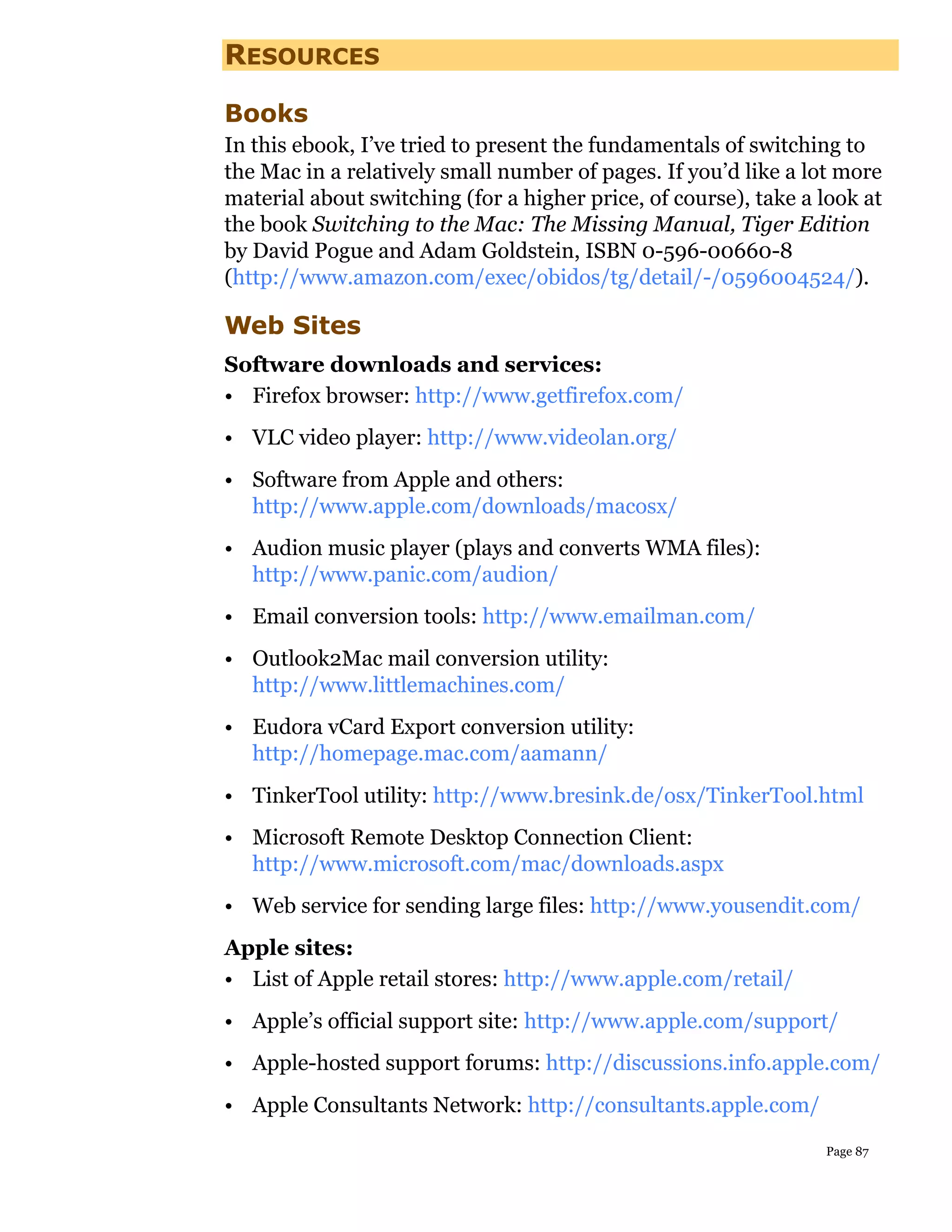 RESOURCES

Books
In this ebook, I’ve tried to present the fundamentals of switching to
the Mac in a relatively small number of pages. If you’d like a lot more
material about switching (for a higher price, of course), take a look at
the book Switching to the Mac: The Missing Manual, Tiger Edition
by David Pogue and Adam Goldstein, ISBN 0-596-00660-8
(http://www.amazon.com/exec/obidos/tg/detail/-/0596004524/).

Web Sites
Software downloads and services:
• Firefox browser: http://www.getfirefox.com/
• VLC video player: http://www.videolan.org/
• Software from Apple and others:
  http://www.apple.com/downloads/macosx/
• Audion music player (plays and converts WMA files):
  http://www.panic.com/audion/
• Email conversion tools: http://www.emailman.com/
• Outlook2Mac mail conversion utility:
  http://www.littlemachines.com/
• Eudora vCard Export conversion utility:
  http://homepage.mac.com/aamann/
• TinkerTool utility: http://www.bresink.de/osx/TinkerTool.html
• Microsoft Remote Desktop Connection Client:
  http://www.microsoft.com/mac/downloads.aspx
• Web service for sending large files: http://www.yousendit.com/
Apple sites:
• List of Apple retail stores: http://www.apple.com/retail/
• Apple’s official support site: http://www.apple.com/support/
• Apple-hosted support forums: http://discussions.info.apple.com/
• Apple Consultants Network: http://consultants.apple.com/
                                                                 Page 87
 