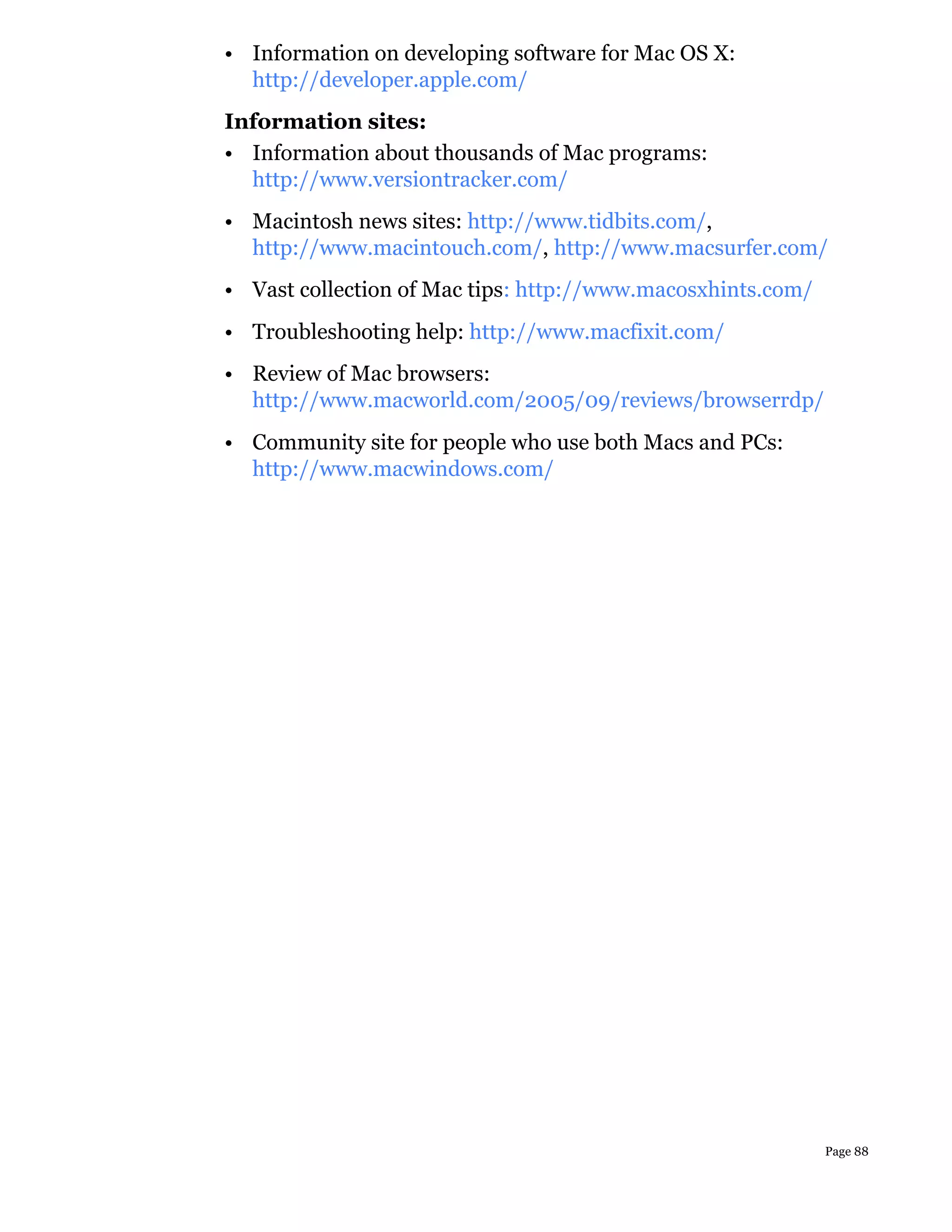 • Information on developing software for Mac OS X:
  http://developer.apple.com/
Information sites:
• Information about thousands of Mac programs:
  http://www.versiontracker.com/
• Macintosh news sites: http://www.tidbits.com/,
  http://www.macintouch.com/, http://www.macsurfer.com/
• Vast collection of Mac tips: http://www.macosxhints.com/
• Troubleshooting help: http://www.macfixit.com/
• Review of Mac browsers:
  http://www.macworld.com/2005/09/reviews/browserrdp/
• Community site for people who use both Macs and PCs:
  http://www.macwindows.com/




                                                             Page 88
 