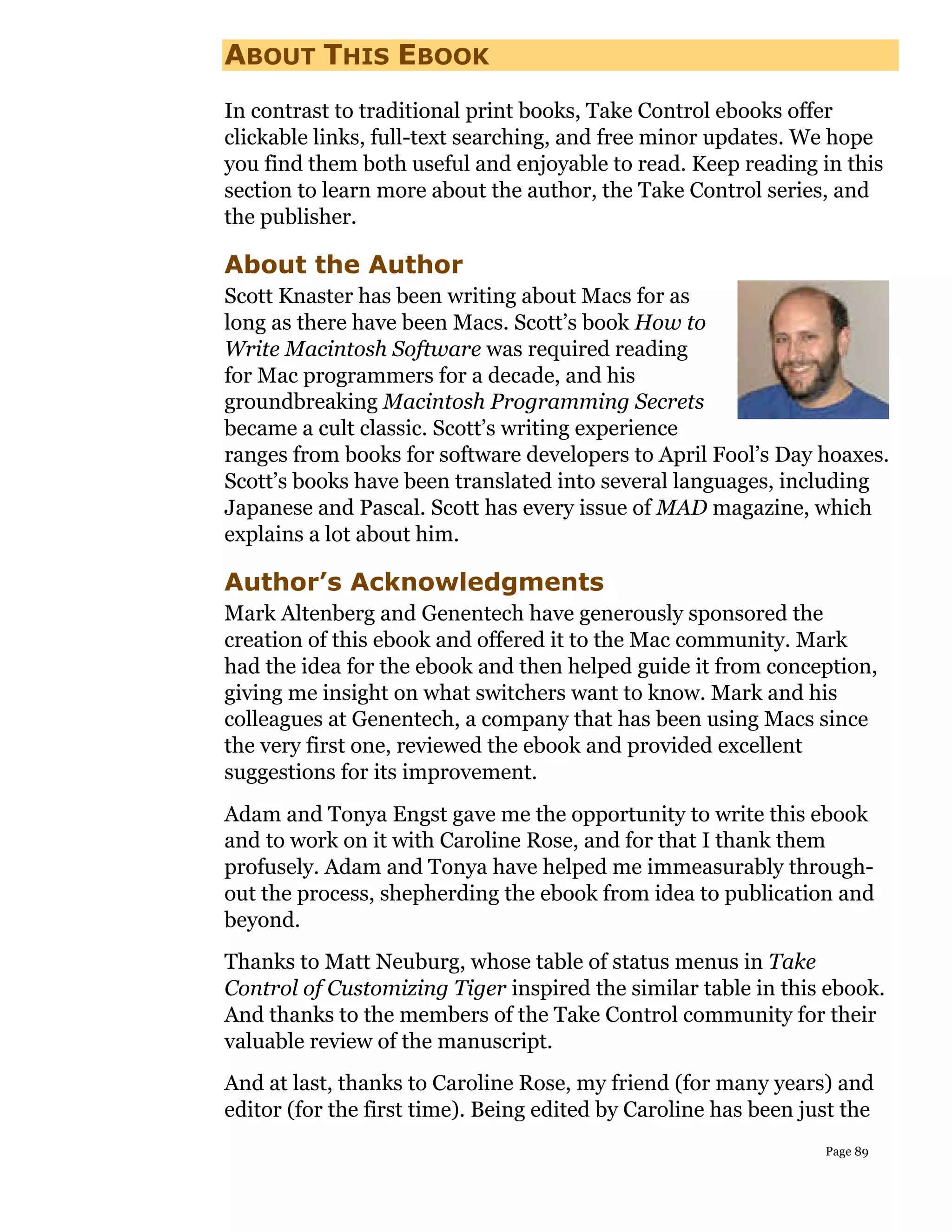 ABOUT THIS EBOOK
In contrast to traditional print books, Take Control ebooks offer
clickable links, full-text searching, and free minor updates. We hope
you find them both useful and enjoyable to read. Keep reading in this
section to learn more about the author, the Take Control series, and
the publisher.

About the Author
Scott Knaster has been writing about Macs for as
long as there have been Macs. Scott’s book How to
Write Macintosh Software was required reading
for Mac programmers for a decade, and his
groundbreaking Macintosh Programming Secrets
became a cult classic. Scott’s writing experience
ranges from books for software developers to April Fool’s Day hoaxes.
Scott’s books have been translated into several languages, including
Japanese and Pascal. Scott has every issue of MAD magazine, which
explains a lot about him.

Author’s Acknowledgments
Mark Altenberg and Genentech have generously sponsored the
creation of this ebook and offered it to the Mac community. Mark
had the idea for the ebook and then helped guide it from conception,
giving me insight on what switchers want to know. Mark and his
colleagues at Genentech, a company that has been using Macs since
the very first one, reviewed the ebook and provided excellent
suggestions for its improvement.
Adam and Tonya Engst gave me the opportunity to write this ebook
and to work on it with Caroline Rose, and for that I thank them
profusely. Adam and Tonya have helped me immeasurably through-
out the process, shepherding the ebook from idea to publication and
beyond.
Thanks to Matt Neuburg, whose table of status menus in Take
Control of Customizing Tiger inspired the similar table in this ebook.
And thanks to the members of the Take Control community for their
valuable review of the manuscript.
And at last, thanks to Caroline Rose, my friend (for many years) and
editor (for the first time). Being edited by Caroline has been just the
                                                                 Page 89
 
