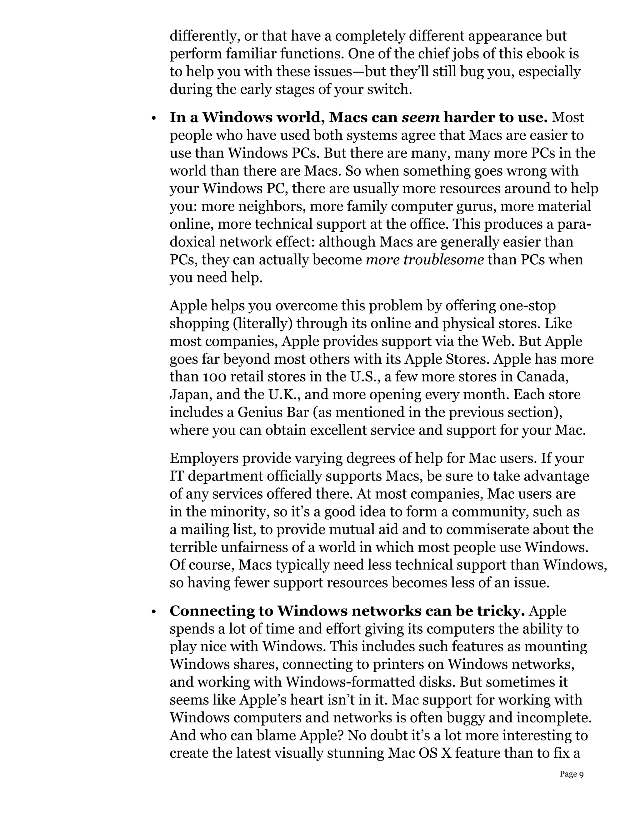 differently, or that have a completely different appearance but
  perform familiar functions. One of the chief jobs of this ebook is
  to help you with these issues—but they’ll still bug you, especially
  during the early stages of your switch.
• In a Windows world, Macs can seem harder to use. Most
  people who have used both systems agree that Macs are easier to
  use than Windows PCs. But there are many, many more PCs in the
  world than there are Macs. So when something goes wrong with
  your Windows PC, there are usually more resources around to help
  you: more neighbors, more family computer gurus, more material
  online, more technical support at the office. This produces a para-
  doxical network effect: although Macs are generally easier than
  PCs, they can actually become more troublesome than PCs when
  you need help.
  Apple helps you overcome this problem by offering one-stop
  shopping (literally) through its online and physical stores. Like
  most companies, Apple provides support via the Web. But Apple
  goes far beyond most others with its Apple Stores. Apple has more
  than 100 retail stores in the U.S., a few more stores in Canada,
  Japan, and the U.K., and more opening every month. Each store
  includes a Genius Bar (as mentioned in the previous section),
  where you can obtain excellent service and support for your Mac.
  Employers provide varying degrees of help for Mac users. If your
  IT department officially supports Macs, be sure to take advantage
  of any services offered there. At most companies, Mac users are
  in the minority, so it’s a good idea to form a community, such as
  a mailing list, to provide mutual aid and to commiserate about the
  terrible unfairness of a world in which most people use Windows.
  Of course, Macs typically need less technical support than Windows,
  so having fewer support resources becomes less of an issue.
• Connecting to Windows networks can be tricky. Apple
  spends a lot of time and effort giving its computers the ability to
  play nice with Windows. This includes such features as mounting
  Windows shares, connecting to printers on Windows networks,
  and working with Windows-formatted disks. But sometimes it
  seems like Apple’s heart isn’t in it. Mac support for working with
  Windows computers and networks is often buggy and incomplete.
  And who can blame Apple? No doubt it’s a lot more interesting to
  create the latest visually stunning Mac OS X feature than to fix a
                                                                 Page 9
 
