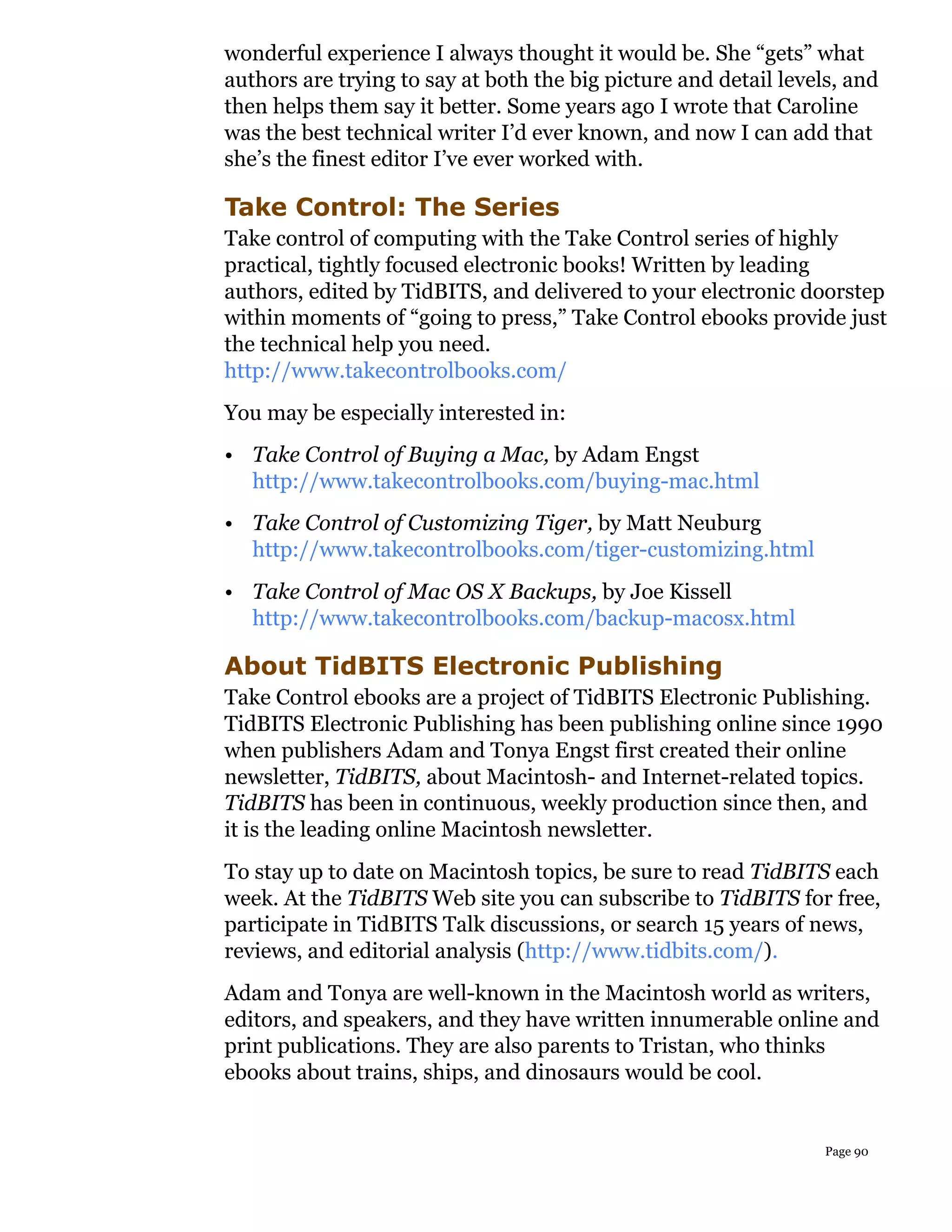 wonderful experience I always thought it would be. She “gets” what
authors are trying to say at both the big picture and detail levels, and
then helps them say it better. Some years ago I wrote that Caroline
was the best technical writer I’d ever known, and now I can add that
she’s the finest editor I’ve ever worked with.

Take Control: The Series
Take control of computing with the Take Control series of highly
practical, tightly focused electronic books! Written by leading
authors, edited by TidBITS, and delivered to your electronic doorstep
within moments of “going to press,” Take Control ebooks provide just
the technical help you need.
http://www.takecontrolbooks.com/
You may be especially interested in:
• Take Control of Buying a Mac, by Adam Engst
  http://www.takecontrolbooks.com/buying-mac.html
• Take Control of Customizing Tiger, by Matt Neuburg
  http://www.takecontrolbooks.com/tiger-customizing.html
• Take Control of Mac OS X Backups, by Joe Kissell
  http://www.takecontrolbooks.com/backup-macosx.html

About TidBITS Electronic Publishing
Take Control ebooks are a project of TidBITS Electronic Publishing.
TidBITS Electronic Publishing has been publishing online since 1990
when publishers Adam and Tonya Engst first created their online
newsletter, TidBITS, about Macintosh- and Internet-related topics.
TidBITS has been in continuous, weekly production since then, and
it is the leading online Macintosh newsletter.
To stay up to date on Macintosh topics, be sure to read TidBITS each
week. At the TidBITS Web site you can subscribe to TidBITS for free,
participate in TidBITS Talk discussions, or search 15 years of news,
reviews, and editorial analysis (http://www.tidbits.com/).
Adam and Tonya are well-known in the Macintosh world as writers,
editors, and speakers, and they have written innumerable online and
print publications. They are also parents to Tristan, who thinks
ebooks about trains, ships, and dinosaurs would be cool.


                                                                  Page 90
 