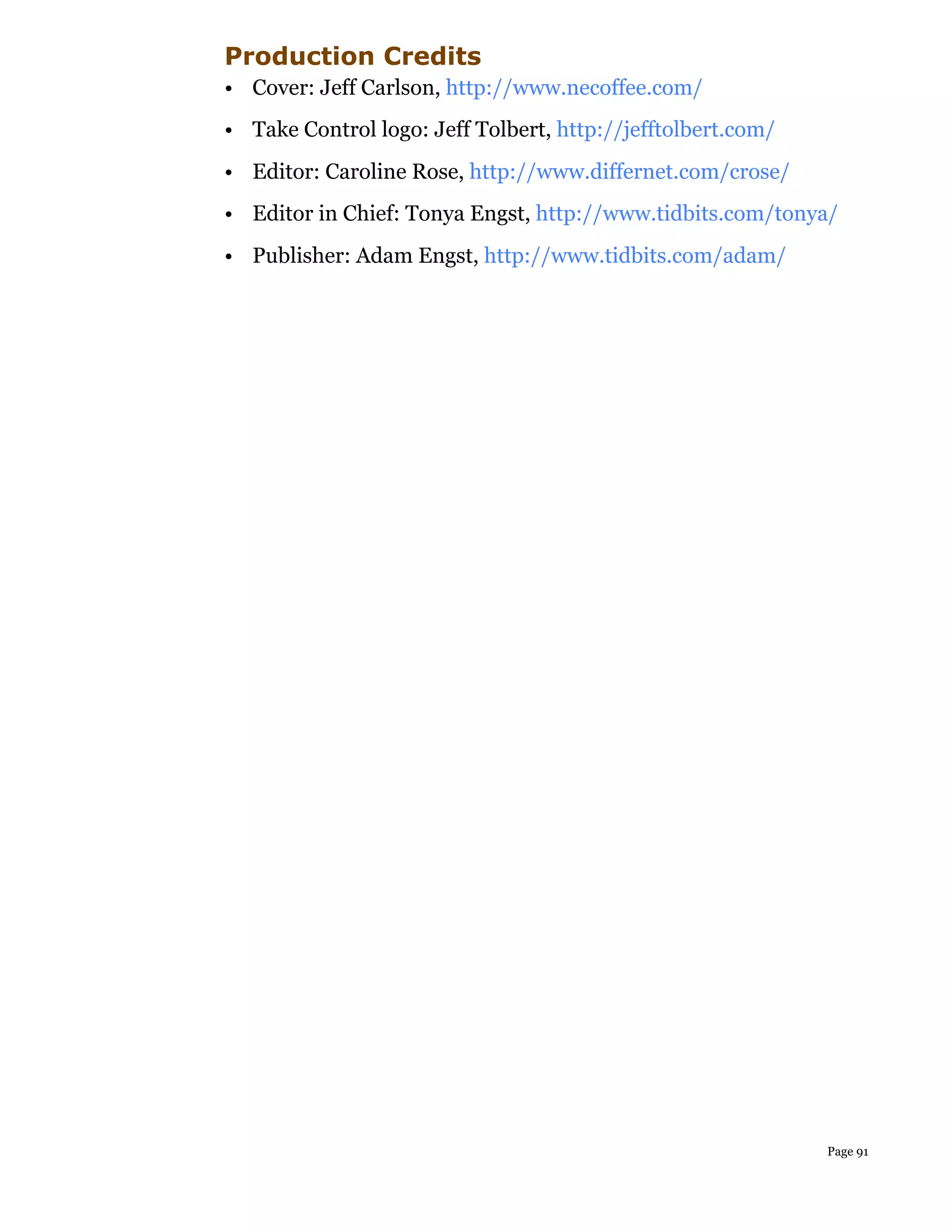 Production Credits
• Cover: Jeff Carlson, http://www.necoffee.com/
• Take Control logo: Jeff Tolbert, http://jefftolbert.com/
• Editor: Caroline Rose, http://www.differnet.com/crose/
• Editor in Chief: Tonya Engst, http://www.tidbits.com/tonya/
• Publisher: Adam Engst, http://www.tidbits.com/adam/




                                                             Page 91
 