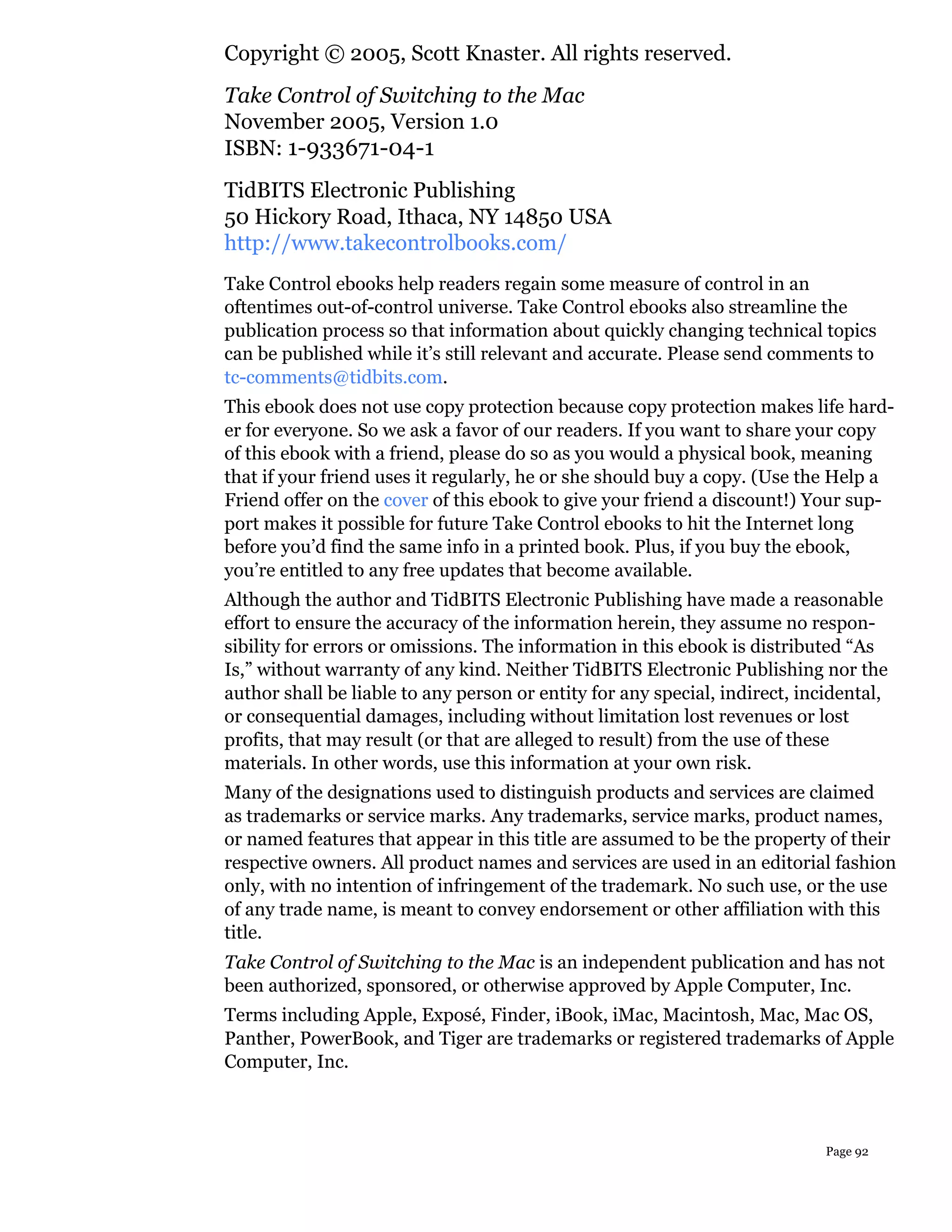 Copyright © 2005, Scott Knaster. All rights reserved.
Take Control of Switching to the Mac
November 2005, Version 1.0
ISBN: 1-933671-04-1
TidBITS Electronic Publishing
50 Hickory Road, Ithaca, NY 14850 USA
http://www.takecontrolbooks.com/
Take Control ebooks help readers regain some measure of control in an
oftentimes out-of-control universe. Take Control ebooks also streamline the
publication process so that information about quickly changing technical topics
can be published while it’s still relevant and accurate. Please send comments to
tc-comments@tidbits.com.
This ebook does not use copy protection because copy protection makes life hard-
er for everyone. So we ask a favor of our readers. If you want to share your copy
of this ebook with a friend, please do so as you would a physical book, meaning
that if your friend uses it regularly, he or she should buy a copy. (Use the Help a
Friend offer on the cover of this ebook to give your friend a discount!) Your sup-
port makes it possible for future Take Control ebooks to hit the Internet long
before you’d find the same info in a printed book. Plus, if you buy the ebook,
you’re entitled to any free updates that become available.
Although the author and TidBITS Electronic Publishing have made a reasonable
effort to ensure the accuracy of the information herein, they assume no respon-
sibility for errors or omissions. The information in this ebook is distributed “As
Is,” without warranty of any kind. Neither TidBITS Electronic Publishing nor the
author shall be liable to any person or entity for any special, indirect, incidental,
or consequential damages, including without limitation lost revenues or lost
profits, that may result (or that are alleged to result) from the use of these
materials. In other words, use this information at your own risk.
Many of the designations used to distinguish products and services are claimed
as trademarks or service marks. Any trademarks, service marks, product names,
or named features that appear in this title are assumed to be the property of their
respective owners. All product names and services are used in an editorial fashion
only, with no intention of infringement of the trademark. No such use, or the use
of any trade name, is meant to convey endorsement or other affiliation with this
title.
Take Control of Switching to the Mac is an independent publication and has not
been authorized, sponsored, or otherwise approved by Apple Computer, Inc.
Terms including Apple, Exposé, Finder, iBook, iMac, Macintosh, Mac, Mac OS,
Panther, PowerBook, and Tiger are trademarks or registered trademarks of Apple
Computer, Inc.



                                                                             Page 92
 