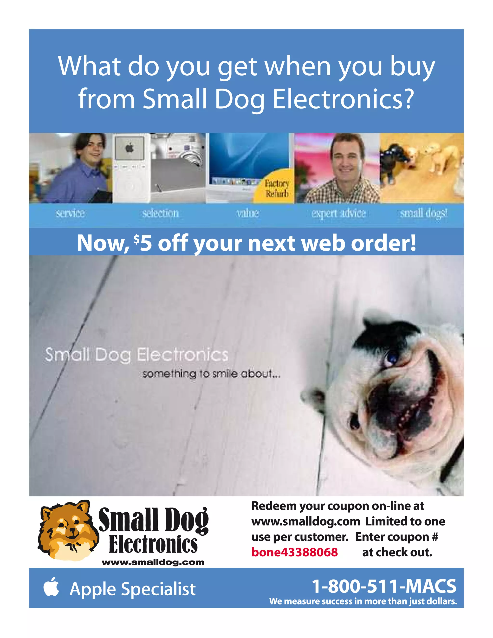 What do you get when you buy
 from Small Dog Electronics?



 Now, 5 off your next web order!




                Redeem your coupon on-line at
                www.smalldog.com Limited to one
                use per customer. Enter coupon #
                bone43388068       at check out.

                           1-800-511-MACS
                  We measure success in more than just dollars.
 
