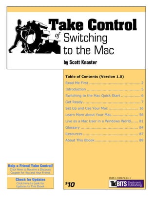 Table of Contents (Version 1.0)
Read Me First .......................................... 2
Introduction ............................................ 5
Switching to the Mac Quick Start ................ 6
Get Ready ............................................... 7
Set Up and Use Your Mac ........................ 16
Learn More about Your Mac...................... 56
Live as a Mac User in a Windows World...... 81
Glossary ............................................... 84
Resources ............................................. 87
About This Ebook ................................... 89




                                 ISBN 1-933671-04-1
 