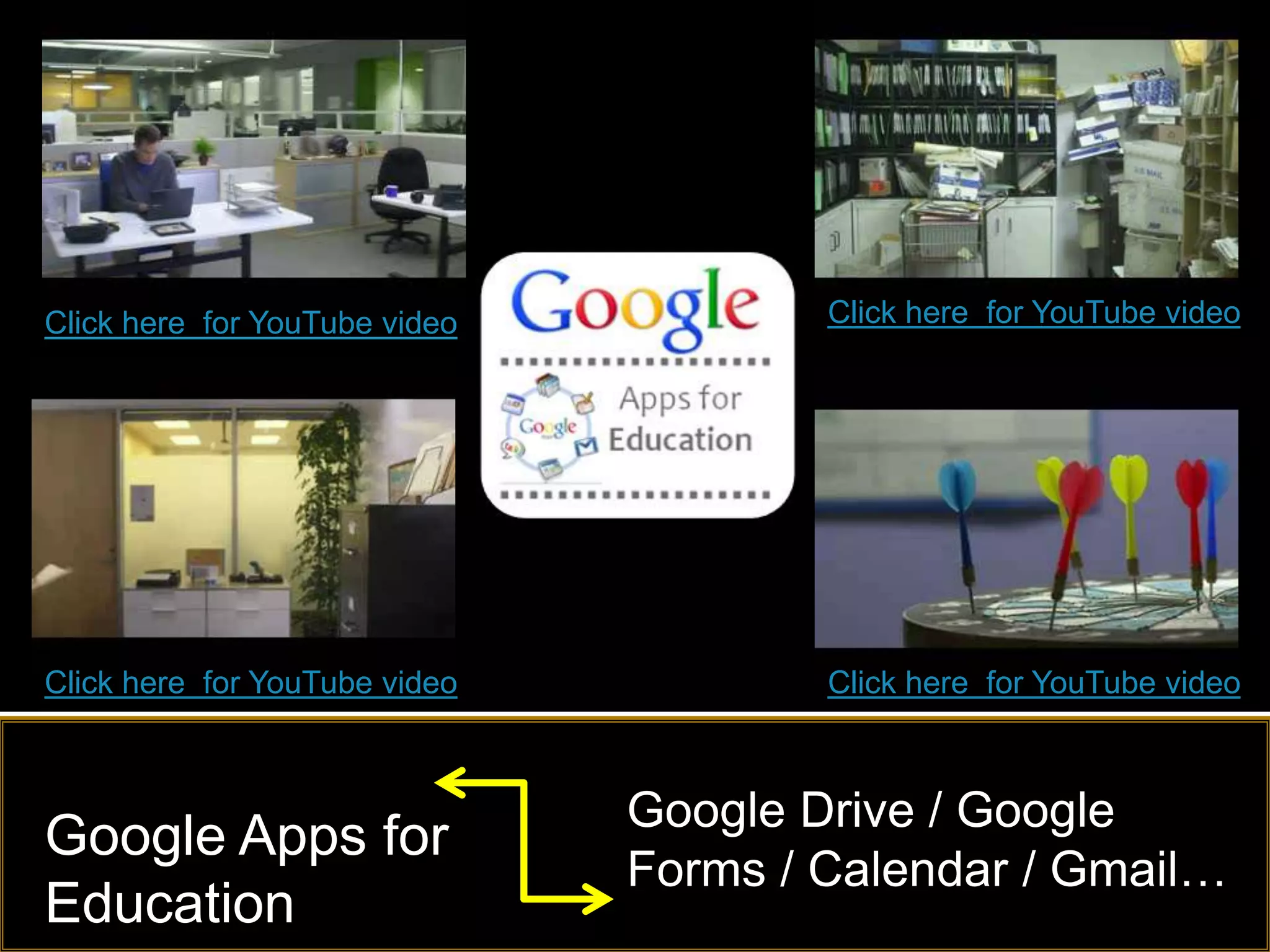 Click here for YouTube video           Click here for YouTube video




Click here for YouTube video           Click here for YouTube video



                               Google Drive / Google
Google Apps for
                               Forms / Calendar / Gmail…
Education
 